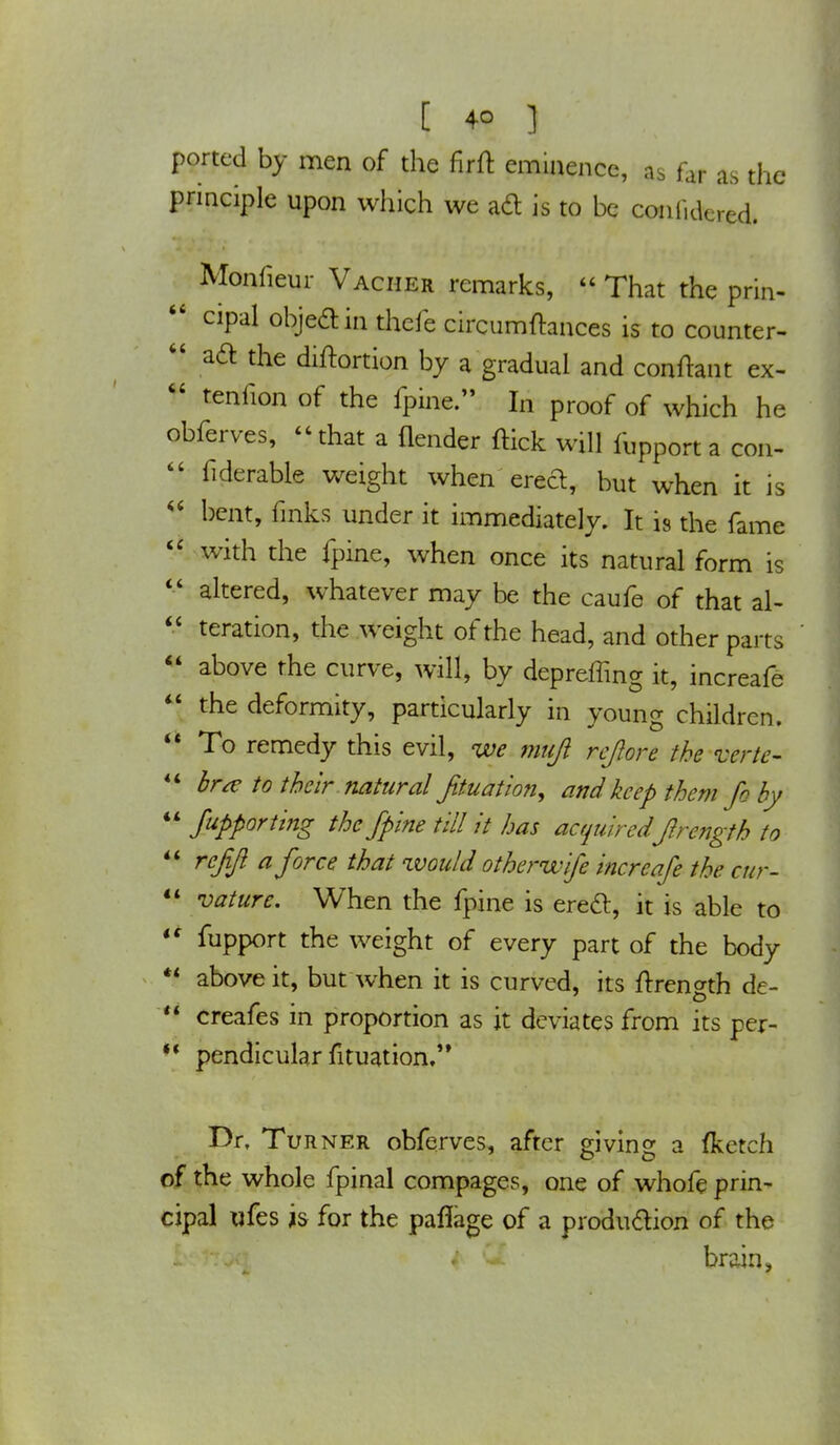 ported by men of the firffc eminence, as far as the principle upon which we ad is to be coniidered. t Monfieur Vacher remarks,  That the prin- 44 cipal object in thefe circumftances is to counter-  aft the diftortion by a gradual and conftant ex-  tenfion of the fpine. In proof of which he obferves, -that a {lender (tick will fUpp0rt a con-  fiderable weight when erect, but when it is  bent, inks under it immediately. It is the fame  with the fpine, when once its natural form is  altered, whatever may be the caufe of that al-  teration, the weight of the head, and other parts  above the curve, will, by depreffing it, increafe  the deformity, particularly in young children.  To remedy this evil, we mnjl re/lore the mrte- 44 bra: to their natural filiation, and keep them fo by  Supporting the fpine till it has acquiredJirength to  rcfft a force that would other wife increafe the cur-  vature. When the fpine is erect, it is able to 44 fupport the weight of every part of the body *4 above it, but when it is curved, its ftrength de-  creafes in proportion as it deviates from its Per- M pendicular fituation. Dr. Turner obferves, after giving a fketch of the whole fpinal compages, one of whofe prin- cipal ufes is for the paflage of a production of the brain,
