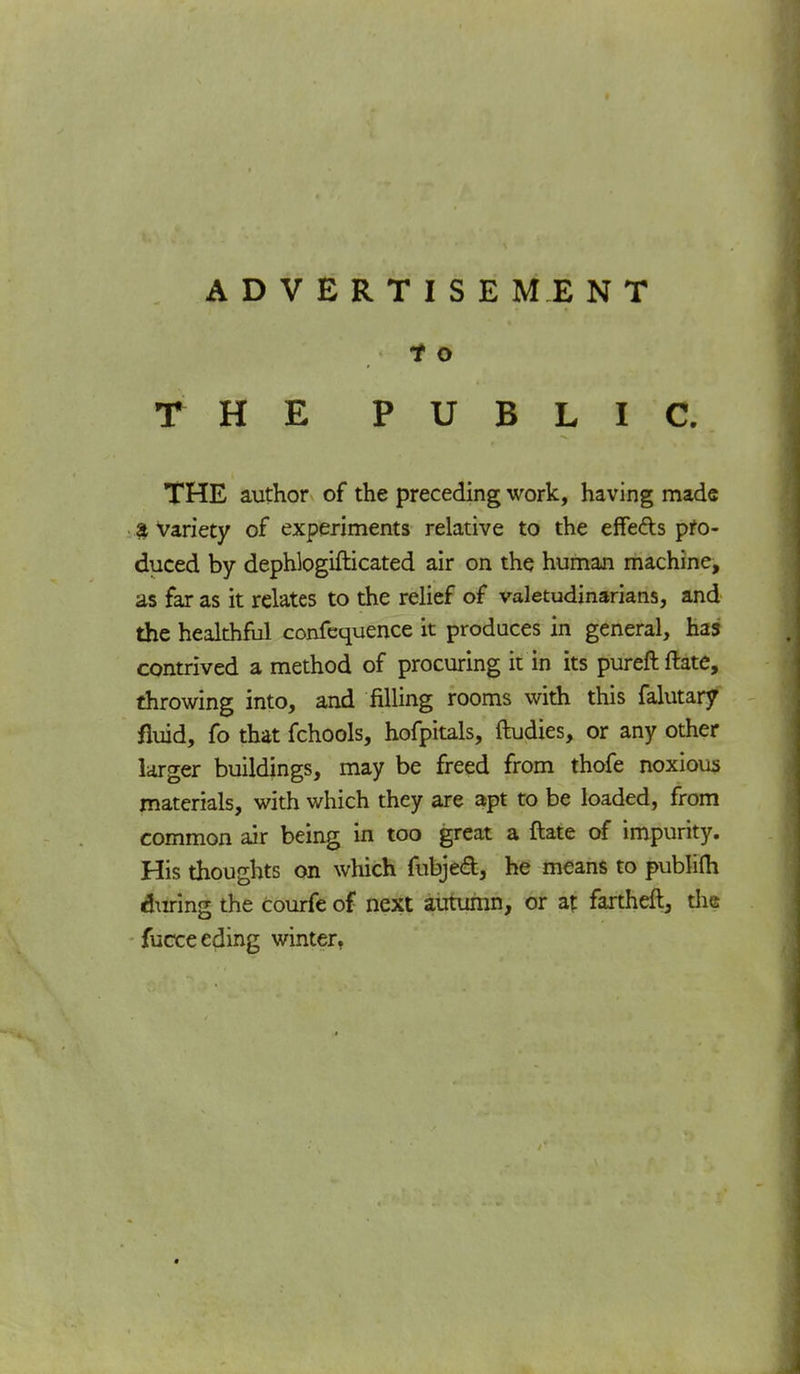 t o THE PUBLIC. THE author of the preceding work, having made & Variety of experiments relative to the effe&s pro- duced by dephlogifticated air on the human machine, as far as it relates to the relief of valetudinarians, and the healthful confequence it produces in general, has contrived a method of procuring it in its pureft ftate, throwing into, and filling rooms with this falutary fluid, fo that fchools, hofpitals, ftudies, or any other larger buildings, may be freed from thofe noxious materials, with which they are apt to be loaded, from common air being in too great a ftate of impurity. His thoughts on which fubjecl, he means to publifh during the Courfe of next autumn, or at fartheft, die fucceeding winter,