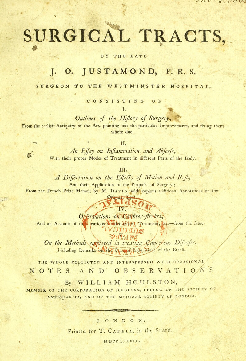 SURGICAL JF r a g t s. BY THE LATE J. O. J U S T A M O N D, F. R. S. SURGEON TO THE WESTMINSTER HOSPITAL* CONSISTING OF 1. HI Outlines of the Hiftory of Surgery, From the earlieff. Antiquity of the Art, pointing out the particular Improvements, and fixing then? where due. II. An EJfay on Inflammation and Abfcefs, With their proper Modes of Treatment in different Parts of the Body. nr. A Difertatwn on the Effefts of Motion and Reft, And their Application to the Furpofes of Surgery; From the French Prize Memoir by M. Da v i d, ^vvith' copious additional Annotations on the )i'mj'uij1 Test*. 02 Ojwrrfations o1£ X^wter-flrokes;- And an Account of tlijp ,Various'!feM{\'qMifc]b| Jreatmen'tjjjj&c.—from the fame* On the Mcthods\en^hv£dfin treating ^JEancefom Difeafes, Including RemarW43^h^~^r^^n^ij^?oj«',of the Bread. THE WHOLE COLLECTED AND INTERSPERSED WITH OCCASIONAL/ NOTES AND OBSERVATIONS By WILLIAM HOULSTON, MEMBER OF THE CORPORATION OF SURGEONS, FELLOW OF THL SOCIETY OF ANTIQUARIES, AND OF THE MEDICAL SOCIETY OF LONDON. mtSiBBgg&Bam LONDON; Printed for T. Cadell, in the Strand, M DCC.LXXX IX,