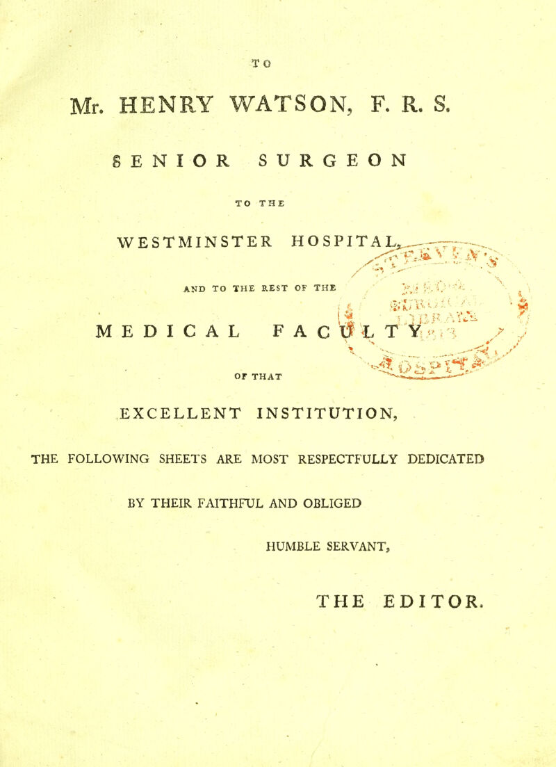 . HENRY WATSON, F. R. S. ENIOR SURGEON TO THE WESTMINSTER HOSPITAL, ■v AND TO THE REST OF THE l 1 / fit pt 5 .-:'«i . « *BR Are* // MEDICAL FAClflT 'tSfc OF THAT EXCELLENT INSTITUTION, THE FOLLOWING SHEETS ARE MOST RESPECTFULLY DEDICATED BY THEIR FAITHFUL AND OBLIGED HUMBLE SERVANT, THE EDITOR,