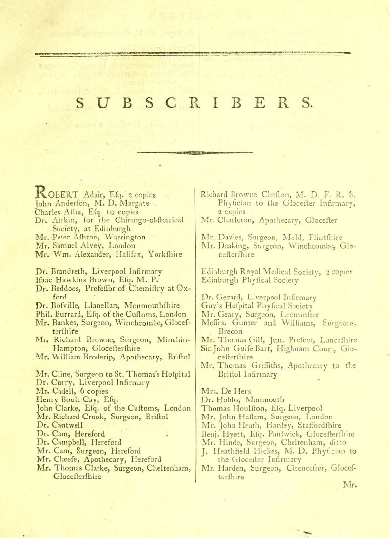 SUBSCR.IBERS. R.OBERT Adair, Efq. 2 copies .. John Andevfon, M. D. Margate . Charles Allix, Efq- 10 copies Dr. Aitkin, for the Chirurgo-obftetrical Society, at Edinburgh Mr. Peter Afhton, Warrington Mr. Samuel Aivey, London Mr. Wm. Alexander, Halifax, Yorkfhire Dr. Brandreth, Liverpool Infirmary Ifaac Hawkins Brown, Efq. M. P. Dr. Beddoes, Profeflor of Chemiftrv at Ox- ford Dr. Bofville, Llanellan, Monmouthfhire Phil. Burrard, Efq. of the Cuftoms, London Mr. Bankes, Surgeon, Winchcombe, Glocef- terfhire Mr. Richard Browne, Surgeon, Minchin- Hampton, Glocefterfhire Mr. William Broderip, Apothecary, Briftol Mr. Cline, Surgeon to St. Thomas's Hofpital Dr. Curry, Liverpool Infirmary Mr. Cadell, 6 copies Henry Boult Cay, Efq. John Clarke, Efq. of the Cuftoms, London Mr. Richard Crook, Surgeon, Briftol Dr. Ca-ntwell Dr. Cam, Hereford Dr. Campbell, Hereford Mr. Cam, Surgeon, Hereford Mr. Cheefe, Apothecary, Hereford Mr. Thomas Clarke, Surgeon, Cheltenham, Glocefterfhire Richard Browne Chefton, M. D. F. R. S. Phyfician to the Glocefter Infirmary, 2 copies Mr. Charleton, Apothecary, Glocefter Mr. Davies, Surgeon, Mold, Flintfhire Mr. Deak'mg, Surgeon, Winchcombe, Glo- cefterfhire Edinburgh Royal Medical Society, 2 copies Edinburgh Phyiical Society Dr. Gerard, Liverpool Infirmary Guy's Hofpital Phyfical Society Mr. Geary, Surgeon, Leominfter Meffrs. Gunter and Williams, Surgeons, Brecon Mr. Thomas Gill, Jun. Prefcot, Lancafhire Sir John Guife Bart, Highnam Court, Glo- cefterfhire Mr. Thomas Griffiths, Apothecary to the Briftol Infirmary Mrs. De Hers Dr. Hobbs, Monmouth Thomas Houliton, Efq. Liverpool Mr. John Haflam, Surgeon, London Mr. John Heath, Kanley, Staffordfhire Benj. Hyett, Efq. Panfwick, Glocefterfhire Mr. Hinde, Surgeon, Cheltenham, ditto J. Heathfield Hickes, M. D. Phyfician to the Glocefter Infirmary Mr. Harden, Surgeon, Cirencefter, Glocef- terfhire Mr.