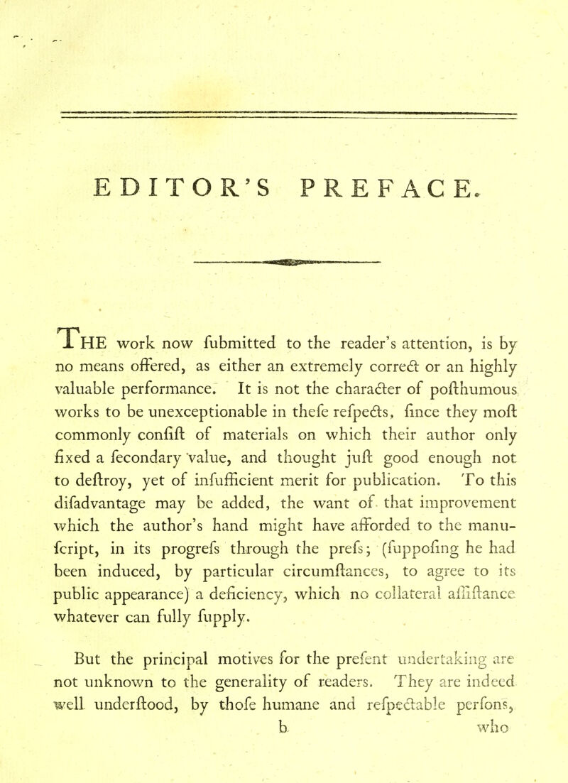 EDITOR'S PREFACE. JL HE work now fubmitted to the reader's attention, is by no means offered, as either an extremely correct or an highly- valuable performance. It is not the character of pofthumous works to be unexceptionable in thefe refpects, lince they mo ft commonly confift of materials on which their author only fixed a fecondary Value, and thought juft good enough not to deftroy, yet of infufficient merit for publication. To this difadvantage may be added, the want of that improvement which the author's hand might have afforded to the manu- fcript, in its progrefs through the prefs; (fuppofing he had been induced, by particular circumftances, to agree to its public appearance) a deficiency, which no collateral ailirlance whatever can fully fupply. But the principal motives for the prefent undertaking are not unknown to the generality of readers. They are indeed well under flood, by thofe humane and refpectable perfons, b who