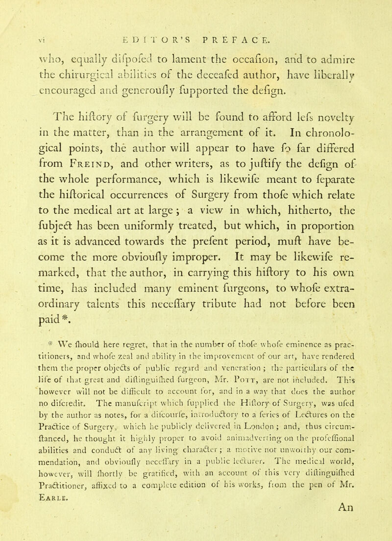 who, equally difpofed to lament the occafion, and to admire the chirurgical abilities of the deceafed author, have liberally encouraged and generoufly fupported the defign. The hiilory of furgery will be found to afford lefs novelty in the matter, than in the arrangement of it. In chronolo- gical points, the author will appear to have fo far differed from Freind, and other writers, as to juftify the defign of the whole performance, which is likewife meant to feparate the hiftorical occurrences of Surgery from thofe which relate to the medical art at large ; a view in which, hitherto, the fubject has been uniformly treated, but which, in proportion as it is advanced towards the prefent period, mud have be- come the more obvioufly improper. It may be likewife re- marked, that the author, in carrying this hiftory to his own time, has included many eminent furgeons, to whofe extra- ordinary talents this ncceffary tribute had not before been paid *. * We mould here regret, that in the number of thofe whofe eminence as prac- titioners, and whofe zeal and ability in the improvement of our art, have rendered them the proper objects of public regard and veneration ; the particulars of the life of that great and diftinguiffied furgeon, Mr. Pott, are not included. This however will not be difficult to account for, and in a way that does the author no difcredit. The manufcript which fupplied the Hiftor)Aof Surgery, was ufed by the author as notes, for a difcourfe, introductory to a feries of Lectures on the Practice of Surgery, which he publicly delivered in London; and, thus circum- ftanced, he thought it highly proper to avoid animadverting on the profeffional abilities and conduct of any living character; a motive'not unworthy.pur com- mendation, and obvioully neceffary in a public lecturer. The medical world, however, will fhortly be gratified, with an account of this very diftinguifhed Pradtitioner, affixed to a complete edition of his works, from the pen of Mr. E.ARLE. An