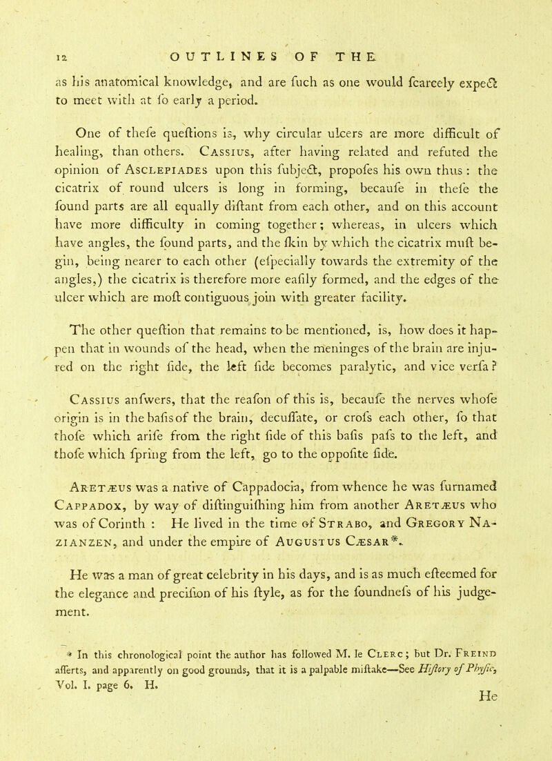 as his anatomical knowledge* and are fuch as one would fcareely expecl to meet with at lb early a period.. One of thefe queftions is, why circular ulcers are more difficult of healing* than others. Cassius, after having related and refuted the opinion of Asclepiades upon this fubje<3t, propofes his. own thus: the cicatrix of round ulcers is long in forming, becaufe in thefe the found parts are all equally diitant from each other, and on this account have more difficulty in coming together; whereas, in ulcers which have angles, the found parts, and the fkin by which the cicatrix mull be- gin, being nearer to each other (efpecially towards the extremity of the angles,) the cicatrix is therefore more eafily formed, and the edges of the ulcer which are moil: contiguous join with greater facility. The other queftion that remains to be mentioned, is, how does it hap- pen that in wounds of the head, when the meninges of the brain are inju- red on the right fide, the left fide becomes paralytic, and vice verfa ? Cassius anfwers, that the reafon of this is, becaufe the nerves whofe origin is in thebafisof the brain, deculfate, or crofs each other, fo that thofe which arife from the right fide of this bails pafs to the left, and thofe which Spring from the left, go to the oppofite fide. Aret^us was a native of Cappadocia, from whence he was furnamed Cappadox, by way of diftinguifhing him from another Aret^eus who was of Corinth : He lived in the time of Strabo, and Gregory Na- zianzen, and under the empire of Augustus Cesar*- He was a man of great celebrity in his days, and is as much efteemed for the elegance and precifion of his ftyle, as for the foundnefs of his judge- ment. * In this chronological point the author has followed M. le Clerc; but Dr. Freind aflerts, and apparently on good grounds, that it is a palpable miftake—See Hijlory of Pbyjic, Vol. I. page 6. H. He