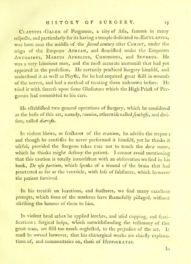 Claudius-Galen of Pergamus, a city of Afia, famous m many refpects, and particularly for its having a temple dedicated toiEscuLAPius, was born near the middle of the fecond century after Christ, under the reign of the Emperor Adrian, and flourifhed under the Emperors Antoninus, Marcus Aurelius, Commodus, and Severus. He was a very laborious man, and the moft accurate anatomift that had yet appeared in the profeffion^ He certainly practiced Surgery himfelf, and understood it as well as Phyfic, for he had acquired great ikill in wounds of the nerves, and had a method of treating them unknown before. He tried it with fuccefs upon fome Gladiators which the High Prieft of Per- gamus had committed to his care. He eftablifhed two general operations of Surgery, which he conlidered as the bafis of this art, namely, reunion, othervvife calledfynthejvs, and divi- fion, called dixrejis. In violent blows, or fractures of the cranium, he advifes the trepan ; and though he confeffes he never performed it himfelf, yet he thinks it ufeful, provided the Surgeon takes care not to touch the dura mater, which he thinks might deflroy the patient. I cannot avoid mentioning that this caution is totally inconfiftent with an obfervation we find in his book, De ufu partium, which fpeaks of a wound of the brain that had penetrated as far as the ventricle, with lofs of fubftance, which however the patient furvived. In his treatife on luxations, and fractures, we find many excellent precepts, which fome of the moderns have mamefully pillaged, without afcribing the honour of them to him. In violent head aches he applied leeches, and ufed cupping, and fcari- fications ; furgical helps, which notwithstanding the teftimony of this great man, are ftill too much neglected, to the prejudice of the art. It mull be owned however, that his chirurgical works are chiefly explana- tions of, and commentaries on, thofe of Hippocrates, In
