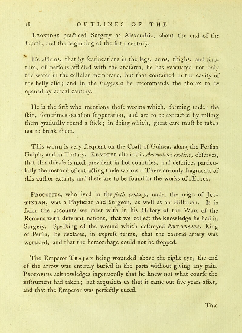 Leonid as practiced Surgery at Alexandria, about the end of the fourth, and the beginning of the fifth century. V He affirms, that by fcarifications in the legs, arms, thighs, and fcro- tum, of perfons afflicted with the anafarca, he has evacuated not only the water in the cellular membrane, but that contained in the cavity of the belly alfo; and in the Empyema he recommends the thorax to be opened by actual cautery. He is the firft who mentions thofe worms which, forming under the fkin, fometimes occafion fuppuration, and are to be extracted by rolling them gradually round a flick ; in doing which, great care muft be taken not to break them. This worm is very frequent on the Coaft ofGuinea, along the Perfian Gulph, and in Tartary. Kempfer alfo in his Amcen'itetcs exotica, obferves, that this difeafe is molt, prevalent in hot countries, and defcribes particu- larly the method of extracting thefe worms—There are only fragments of this author extant, and thefe are to be found in the works of tEtius. Procopius, who lived in theJixth century, under the reign of Jus- tinian, was a Phyfician and Surgeon, as well as an Hifforian. It is from the accounts we meet with in his Htftory of the Wars of the Romans with different nations, that we collect the knowledge he had in Surgery. Speaking of the wound which deftroyed Artabases, King of Perfia, he declares, in exprefs terms, that the carotid artery was wounded, and that the hemorrhage could not be flopped. The Emperor Trajan being wounded above the right eye, the end of the arrow was entirely buried in the parts without giving any pain. Procopius acknowledges ingenuoufly that he knew not what courfe the inltrument had taken; but acquaints us that it came out five years after, and that the Emperor was perfectly cured.