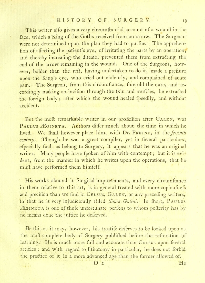 This writer alio gives a very circumftantiai account of a wound in the face, which a King of the Goths received from an arrow. The Surgeons were not determined upon the plan they had to purfue. The apprehen- fion of affecting the patient's eye, of irritating the parts by an operation, and thereby increafing the difeafe, prevented them from extracting the end of the arrow remaining in the wound. One of the Surgeons, how- ever, bolder than the reft, having undertaken to do it, made a preffure upon the King's eye, who cried out violently, and complained of acute pain. The Surgeon, from this circumftance, foretold the cure, and ac- cordingly making an incilion through the ikin and mufcles, he extracted the foreign body ; after which the wound healed fpeedily, and without accident. But the mod remarkable writer in our profeffion after Galen, was Paulus ^cineta. Authors differ much about the time in which he lived. We mall however place him, with Dr. Freind, in the feventh century. Though he was a great compiler, yet in feveral particulars, efpecially fuch as belong to Surgery, it appears that he was an original writer. Many people have fpoken of him with contempt ; but it is evi- dent, from the manner in which he writes upon the operations, that he muft have performed them himfelf. His works abound in Surgical improvements, and every circumftance in them relative to this art, is in general treated with more copioufnefs and precilion than we find in Celsus, Galen, or any preceding writers, fo that he is very injudicioufly itiled Simla Galcnl. In fhort, Paulus ^Egineta is one of thole unfortunate perfons to whom pofierity has by no means done the juftice he deferved, Be this as it may, however, his treadle deferves to be looked upon as the mod complete body of Surgery publimed before the reftoration of learning. He is much more full and accurate than Celsus upon feveral articles ; and with regard to lithotomy in particular, he does not forbid the pra&ice of it in a more advanced age than the former allowed of. D 2 He