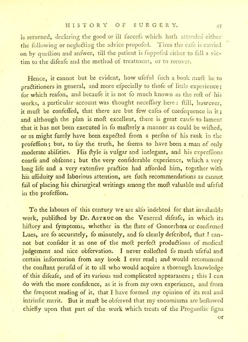 is returned, declaring the good or iil fuccefs which hath attended either the following or neglecting the advice propofed. Thus the cafe is carried on by queffion and anfwer, till the patient is fuppofed either to fall a vic- tim to the difeafe and the method of treatment, or to recover. Hence, it cannot but be evident, how ufeful inch a book muft be to practitioners in general, and more efpecially to thofe of little experience; for which reafon, and becaufe it is not fo much known as the reft of • his works, a particular account was thought neceffary here : frill, however, it muft be confefled, that there are but few cafes of confequence in it; and although the plan is moft excellent, there is great caufe to lament that it has not been executed in fo mafterly a manner as could be wifhed, or as might furely have been expected from a perfon of his rank in the profeffion; but, to fay the truth, he feems to have been a man of only moderate abilities. His ftyle is vulgar and inelegant, and his expreflions coarfe and obfcene; but the very confiderable experience, which a very long life and a very extenfive practice had afforded him, together with his affiduity and laborious attention, are fuch recommendations as cannot fail of placing his chirurgical writings among the moft valuable and ufeful in the profeffion. To the labours of this century we are alio indebted for that invaluable work, publifhed by Dr. AsTRUCon the Venereal difeafe, in which its hiftory and fymptoms, whether in the ftate of Gonorrhoea or confirmed Lues, are fo accurately, fo minutely, and fo clearly defcribed, that I can- not but confider it as one of the moft perfect productions of medical judgement and nice obfervation. I never collected fo much ufeful and certain information from any book I ever read; and would recommend the conftant perufal of it to all who would acquire a thorough knowledge of this difeafe, and of its various and complicated appearances ; this I can do with the more confidence, as it is from my own experience, and from the frequent reading of it, that I have formed my opinion of its real and intrinfic merit. But it muft be obferved that my encomiums are beltowed chiefly upon that part of the work which treats of the Prognoftic figns or