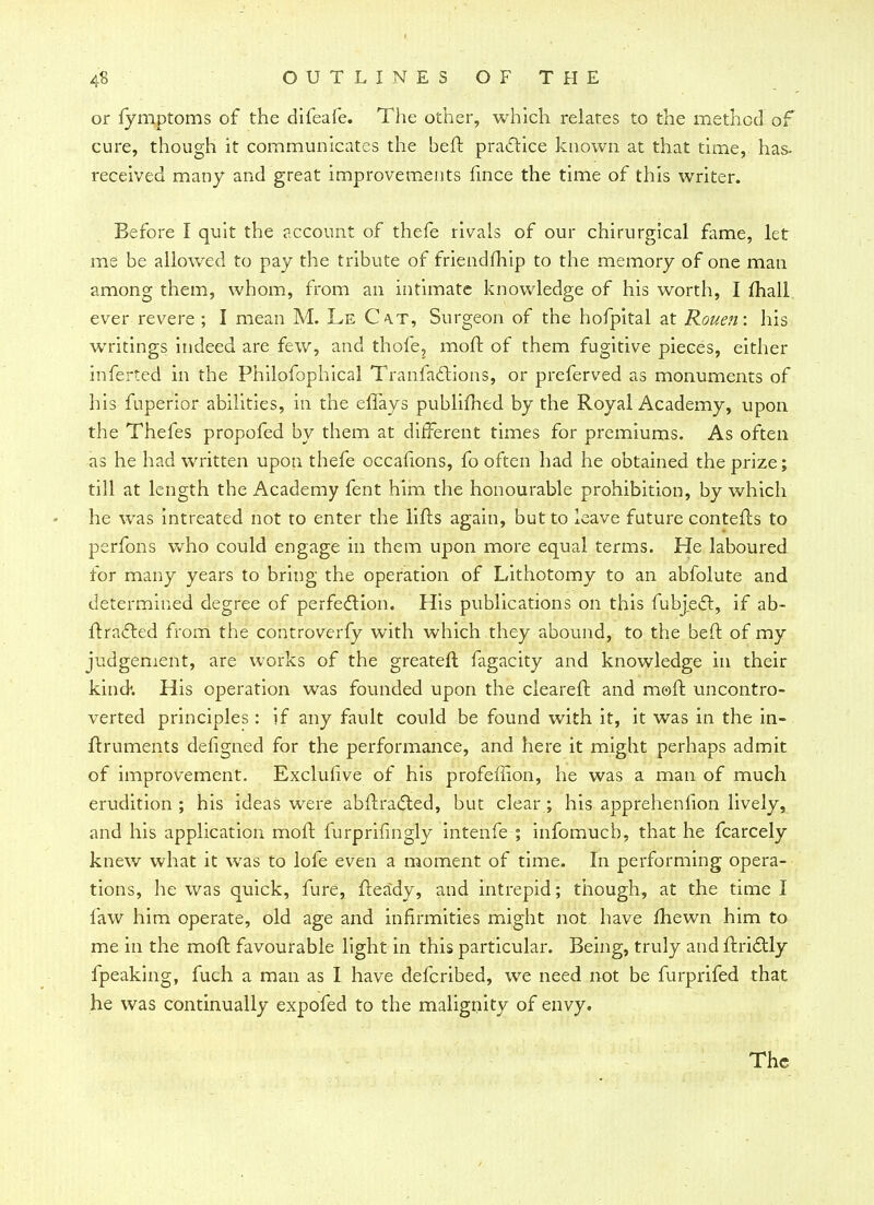 or fymptoms of the difeafe. The other, which relates to the method of cure, though it communicates the beft practice known at that time, has- received many and great improvements fince the time of this writer. Before I quit the account of thefe rivals of our chirurgical fame, let me be allowed to pay the tribute of friendmip to the memory of one man among them, whom, from an intimate knowledge of his worth, I mall ever revere ; I mean M. Le Ca.t, Surgeon of the hofpital at Rouen: his writings indeed are few, and thofe, moft of them fugitive pieces, either inferted in the Philofophical Tranfaclions, or preferved as monuments of his fuperior abilities, in the effays publifhed by the Royal Academy, upon the Thefes propofed by them at different times for premiums. As often as he had written upon thefe occafions, fo often had he obtained the prize; till at length the Academy fent him the honourable prohibition, by which he was intreated not to enter the lifts again, but to leave future contefts to perfons who could engage in them upon more equal terms. He laboured for many years to bring the operation of Lithotomy to an abfolute and determined degree of perfection. His publications on this fubjecl, if ab- ftracted from the controverfy with which they abound, to the beft of my judgement, are works of the greateft fagacity and knowledge in their kind*. His operation was founded upon the cieareft and moft uncontro- verted principles: if any fault could be found with it, it was in the in- ftruments defigned for the performance, and here it might perhaps admit of improvement. Exclulive of his profeflion, he was a man of much erudition ; his ideas were abftracted, but clear; his apprehenfion lively, and his application moft furprifingly intenfe ; infomucb, that he fcarcely knew what it was to lofe even a moment of time. In performing opera- tions, he was quick, fure, fteady, and intrepid; though, at the time I faw him operate, old age and infirmities might not have fhewn him to me in the moft favourable light in this particular. Being, truly and ftridHy fpeaking, fuch a man as I have defcribed, we need not be furprifed that he was continually expofed to the malignity of envy.