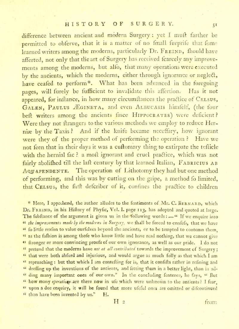 difference between ancient and modern Surgery : yet I muft farther be permitted to obferve, that it is a matter of no fmall furprife that fome learned writers among the moderns, particularly Dr. Freind, mould have aflerted, not only that the art of Surgery has received fcarcely any improve- ments among the moderns, but alfo, that many operations were executed by the ancients, which the moderns, either through ignorance or neglect, have ceafed to perform*. What has been advanced in the foregoing pages, will furely be lufficient to invalidate this afiertion, Has it not appeared, for inftance, in how many circumstances the practice of Celsus, Galen, Paulus ^Egineta, and even Albucasis himfelf, (the four beft writers among the ancients fmce Hippocrates) were deficient? Were they not ftrangers to the various methods we employ to reduce Her- niae by the Taxis ? And if the knife became necelfary, how ignorant were they of the proper method of performing the operation ? Have we not feen that in their days it was a cuftomary thing to extirpate the tefticle with the hernial fac ? a mqfr. ignorant and cruel practice, which was not fairly abolimed till the laft century by that learned Italian, Fabricius ab Aqu apendente. The operation of Lithotomy they had but one method of performing, and this was by cutting on the gripe, a method fo limited, that Celsus, the firft defcriber of it, confines the practice to children * Here, I apprehend, the author alludes to the fentiments of Mr. C. Bernard, which Dr. Freind, in his Hiftory of Phyfic, Vol. I. page 113, has adopted and quoted at large. The fubftance of the argument is given us in the 'following words: ■— If we enquire into  the improvements made by the moderns In Surgery, we fhall be forced to confefs, that we have  fo little reafon to value ourfelves beyond the ancients, or to be tempted to contemn them, « as the fafhion is among thofe wbo know little and have read nothing, that we cannot give «( ftronger or more convincing proofs of our own ignorance, as well as our pride. I do not  pretend that the moderns have not at all contributed towards the improvement of Surgery;  that were both abfurd and injurious, and would argue as much folly as that which I am 45 reproaching : but that which I am contefling for is, that it confifts rather in refining and  dreffing up the inventions of the antients, and fetting them in a better light, than in au-  ding many important ones of our own. In the concluding fentence, he fays,  But  how many operations are there now in ufe which were unknown to the antients ? I fear  upon a due enquiry, it will be found that more ufeful ones are omitted or difcontinued  than have been invented by us. H. H 2 from