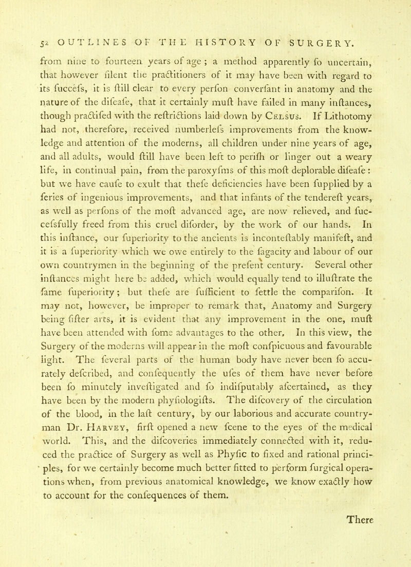 from nine to fourteen years of age ; a method apparently fo uncertain, that however filent the practitioners of it may have been with regard to its fuccefs, it is ftill clear to every perfon converfant in anatomy and the nature of the difeafe, that it certainly muft have failed in many inftances, though pradtifed with the reftrictions laid down by Cjexsus. If Lithotomy had not, therefore, received numberlefs improvements from the know- ledge and attention of the moderns, all children under nine years of age, and all adults, would ftill have been left to perifh or linger out a weary life, in continual pain, from the paroxyfms of this moft deplorable difeafe : but wre have caufe to exult that thefe deficiencies have been fupplied by a feries of ingenious improvements, and that infants of the tenderer!: years, as well as perfons of the moft advanced age, are now relieved, and fuc- cefsfully freed from this cruel diforder, by the work of our hands. In this inftance, our fuperiority to the ancients is inconteftably manifeft, and it is a fuperiority which we owe entirely to the fagacity and labour of our own countrymen in the beginning of the prefent century. Several other inftances might here added, which would equally tend to illuftrate the fame fuperiority; but thefe are fufficient to fettle the comparifon. It may not, however, be improper to remark that, Anatomy and Surgery being fifter arts, it is evident that any improvement in the one, muft have been attended with fome advantages to the other. In this view, the Surgery of the moderns will appear in the moft confpicuous and favourable light. The feveral parts of the human body have never been fo accu- rately defcribed, and confequently the ufes of them have never before been fo minutely inveftigated and fo indifputably afcertained, as they have been by the modern phyiiologifts. The dilcovery of the circulation of the blood, in the laft century, by our laborious and accurate country- man Dr. Harvey, firft opened a new fcene to the eyes of the medical world. This, and the difcoveries immediately connected with it, redu- ced the practice of Surgery as well as Phyfic to fixed and rational princi- ' pies, for we certainly become much better fitted to perform furgical opera- tions when, from previous anatomical knowledge, we know exactly how to account for the confequences of them. There