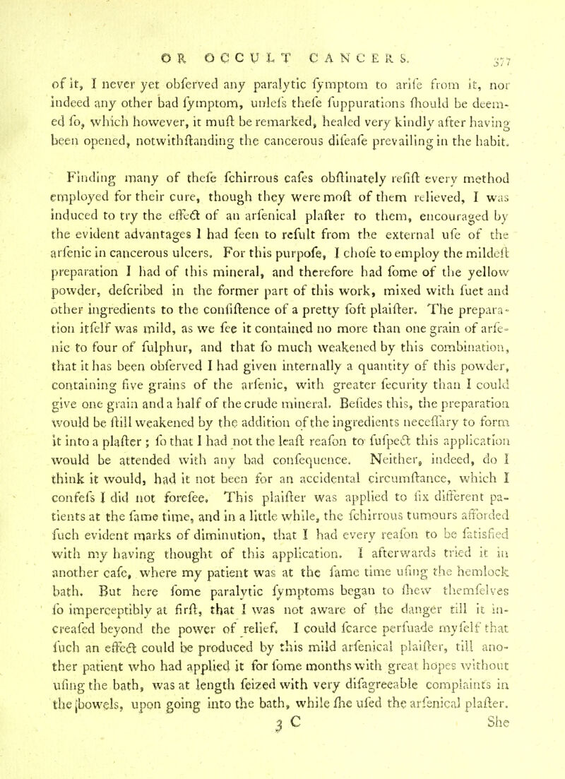 of it, I never yet obferved any paralytic fymptom to arife from it, nor indeed any other bad fymptom, unlefs thefe fuppurations mould be deem- ed fo, which however, it muft be remarked, healed very kindly after having been opened, notwithstanding the cancerous difeafe prevailing in the habit. Finding many of thefe fchirrous cafes obflinately r'efift every method employed for their cure, though they were mod of them relieved, I was induced to try the effect of an arfenical plafter to them, encouraged by the evident advantages 1 had feen to refult from the external ufe of the arfenic in cancerous ulcers. For this purpofe, I chofe to employ the mildeft preparation 1 had of this mineral, and therefore had fome of the yellow powder, defcribed in the former part of this work, mixed with fuet and other ingredients to the confidence of a pretty foft plaifter. The prepara- tion itfelf was mild, as we fee it contained no more than one grain of arfe- nic to four of fulphur, and that fo much weakened by this combination, that it has been obferved I had given internally a quantity of this powder, containing five grains of the arfenic, with greater fecurity than I could give one grain and a half of the crude mineral. Befides this, the preparation would be hull weakened by the addition of the ingredients neceffary to form it into a plafter ; fo that 1 had not the leaft reafon to fufpect this application would be attended with any bad confequence. Neither, indeed, do I think it would, had it not been for an accidental cireumftance, which I confefs I did not forefee. This plaifter was applied to fix different pa- tients at the fame lime, and in a little while, the fchirrous tumours afforded fuch evident marks of diminution, that I had every reafon to be fatisfied with my having thought of this application. I afterwards tried it in another cafe, where my patient was at the fame time ufmg the hemlock bath. But here fome paralytic fymptoms began to (hew themfelves fo imperceptibly at firft, that J was not aware of the danger till it in- creased beyond the power of relief, I could fcarce perfuade rnyfelf that fuch an effecT: could be produced by this mild arfenical plaifter, till ano- ther patient who had applied it for fome months with great hopes without ufmg the bath, was at length feized with very difagreeable complaints in the [bowels, upon going into the bath, while me ufed the arfenical plafter. 3 C She