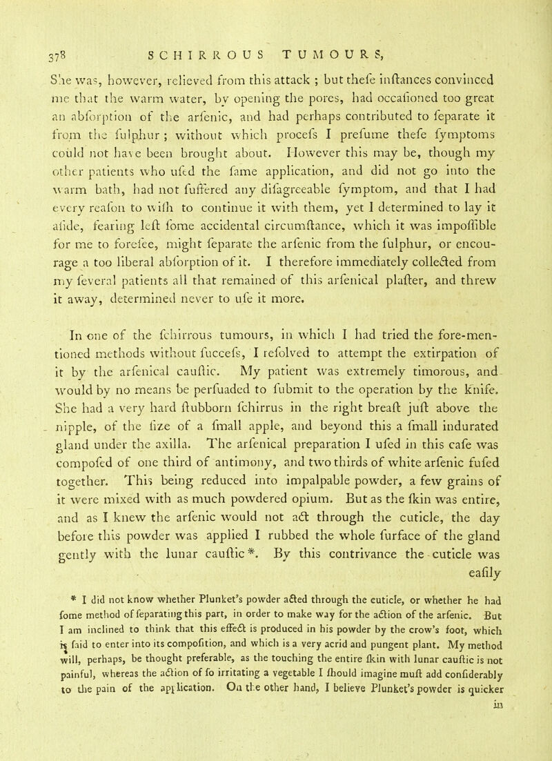 She was, however, relieved from this attack ; butthefe inftances convinced me that the warm water, by opening the pores, had occalioned too great an abforption of the arfenic, and had perhaps contributed to feparate it from the fulphur ; without which procefs I prefume thefe fymptoms could not have been brought about. However this may be, though my other patients who ufed the fame application, and did not go into the warm bath, had not fuffered any difagreeable fymptom, and that I had every reafon to wilh to continue it with them, yet I determined to lay it afide, fearing left fome accidental circumftance, which it was impoffible for me to forefee, might feparate the arfenic from the fulphur, or encou- rage a too liberal abforption of it. I therefore immediately collected from my feveral patients all that remained of this arfenical plafter, and threw it away, determined never to ufe it more. In one of the fchirrous tumours, in which I had tried the fore-men- tioned methods without fuccefs, I refolved to attempt the extirpation of it by the arfenical cauftic. My patient was extremely timorous, and would by no means be perfuaded to fubmit to the operation by the knife. She had a very hard ftubborn fchirrus in the right bread jufr. above the _ nipple, of the fize of a fmall apple, and beyond this a fmall indurated gland under the axilla. The arfenical preparation I ufed in this cafe was compofed of one third of antimony, and two thirds of white arfenic fufed together. This being reduced into impalpable powder, a few grains of it were mixed with as much powdered opium. But as the fkin was entire, and as I knew the arfenic would not adl through the cuticle, the day before this powder was applied I rubbed the whole furface of the gland gently with the lunar cauftic*. By this contrivance the cuticle was eafily * I did not know whether Plunket's powder afted through the euticle, or whether he had fome method of feparatingthis part, in order to make way for the adion of the arfenic. But I am inclined to think that this effedt, is produced in his powder by the crow's foot, which faid to enter into its compofition, and whicli is a very acrid and pungent plant. My method will, perhaps, be thought preferable, as the touching the entire fkin with lunar cauftic is not painful, whereas the adtion of fo irritating a vegetable I mould imagine mufl: add confiderably to the pain of the application. On ti e other hand, I believe Plunket's powder is quicker in