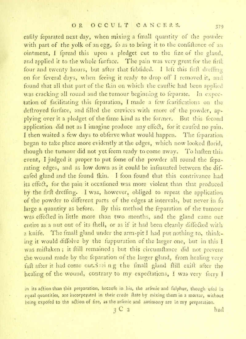 ealily feparated next day, when mixing a fmall quantity of the powder with part of the yolk of an egg, fo as to bring it to the confidence of an ointment, I fpread this upon a pledget cut to the fize of the gland, and applied it to the whole fur face. The pain was very great for the firfi four and twenty hours, but after that fubfided. 1 left this firft dreffing on for feveral days, when feeing it ready to drop off I removed it, and found that all that part of the Ikin on which the cauftic had been applied was cracking all round and the tumour beginning to feparate. In expec- tation of facilitating this feparation, I made a few fcariflcations on the deftroyed furface, and filled the crevices with more of the powder, ap- plying over it a pledget of the fame kind as the former. But this fecond application did not as I imagine produce any effect, for it caufed no pain. I then waited a few days to obferve what would happen. The feparation began to take place more evidently at the edges,, which now looked florid, though the tumour did not yet feem ready to come away. To haften this event, I judged it proper to put fome of the powder all round the fepa= rating edges, and as low down as it could be infmuated between the dif- eafed gland and the found fkin, 1 foon found that this contrivance had its effect, for the pain it occafioned was more violent than that produced by the #r$ drefiing. I was, however, obliged to repeat the application of the powder to different parts of the edges at intervals, but never in fo large a quantity as before, By this method the feparation of the tumour was effected in little more than two months, and the gland came out entire as a nut out of its fhell, or as if it had been cleanly dufected with a knife, The fmall gland under the arm-pit I had put nothing to, think- ing if would diiTolve by the fuppuration of the larger one, but in this I was miftaken ; it ftill remained ; but thig circumftance did not prevent the wound made by the feparation of the larger gland, from healing very faft after it had come Gut.S;aing the fmall gland ffill exift after the healing of the wound, contrary to my expectations, I wa& very fony I in its action than this preparation, hecaufo in.his, the arfenic and fulphur, though yfed in fr.«al quantities, are incorporated in their crude ftate by mixing them in a mortar, without being expofed to the action of fire, as the arfenic and antimony are in my preparation, J C 3 had
