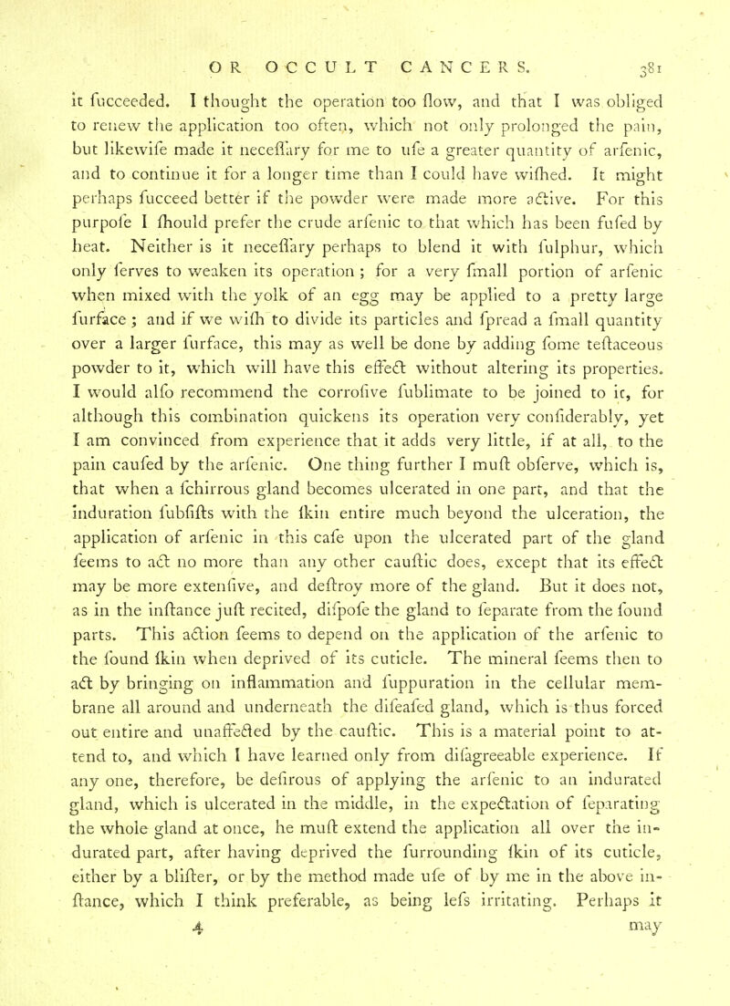 it fucceeded. I thought the operation too flow, and that I was obliged to renew the application too often, which not only prolonged the pain, but likewife made it iieceffafy for me to ufe a greater quantity of arfenic, and to continue it for a longer time than I could have wifhed. It might perhaps fucceed better if the powder were made more active. For this pur pole I mould prefer the crude arfenic to that which has been fufed by heat. Neither is it neceflary perhaps to blend it with fulphur, which only ferves to weaken its operation ; for a very fmall portion of arfenic when mixed with the yolk of an egg may be applied to a pretty large lurface ; and if we vvifh to divide its particles and fpread a fmall quantity over a larger lurface, this may as well be done by adding fome teftaceous powder to it, which will have this effect without altering its properties. I would alfo recommend the corrofive fublimate to be joined to ic, for although this combination quickens its operation very confiderably, yet I am convinced from experience that it adds very little, if at all, to the pain caufed by the arfenic. One thing further I mull: obferve, which is, that when a fchirrous gland becomes ulcerated in one part, and that the induration lubfifts with the Ikin entire much beyond the ulceration, the application of arfenic in this cafe upon the ulcerated part of the gland feems to act no more than any other cauftic does, except that its effect may be more extenfive, and deftroy more of the gland. But it does not, as in the inftance juft recited, difpofe the gland to feparate from the found parts. This action feems to depend on the application of the arfenic to the found Ikin when deprived of its cuticle. The mineral feems then to act by bringing on inflammation and luppuration in the cellular mem- brane all around and underneath the difeafed gland, which is thus forced out entire and unaffected by the cauftic. This is a material point to at- tend to, and which I have learned only from difagreeable experience. If any one, therefore, be deiirous of applying the arfenic to an indurated gland, which is ulcerated in the middle, in the expectation of feparating the whole gland at once, he mult extend the application all over the in- durated part, after having deprived the furrounding Ikin of its cuticle, either by a blifter, or by the method made ufe of by me in the above in- ftance, which I think preferable, as being lefs irritating. Perhaps it 4 may