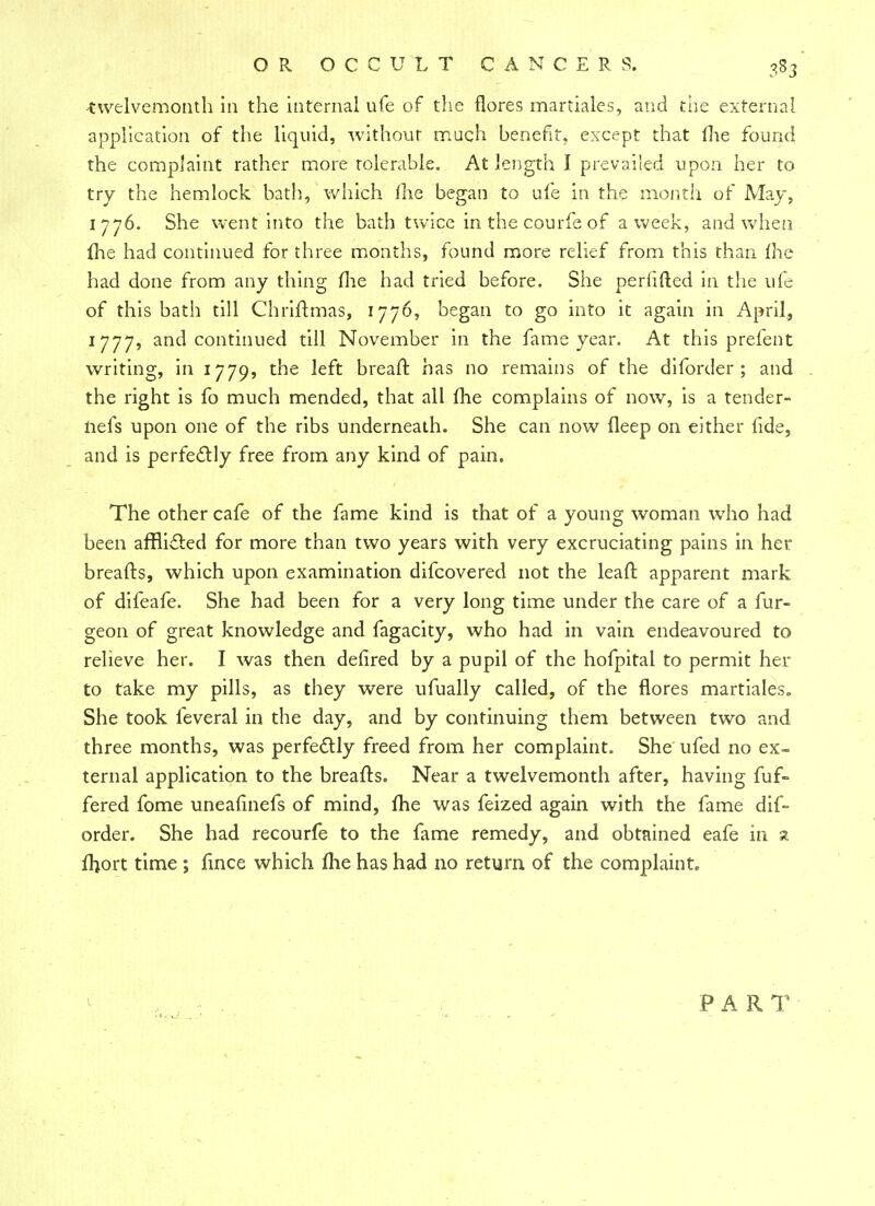 twelvemonth in the internal ufe of the {lores martiales, and the external application of the liquid, without much benefit, except that me found the complaint rather more tolerable. At length I prevailed upon her to try the hemlock bath, which me began to ufe in the month of May, 1776. She went into the bath twice in the courfe of a week, and when fhe had continued for three months, found more relief from this than me had done from any thing me had tried before. She periifted in the ufe of this bath till Chriflmas, 1776, began to go into it again in April, 1777, and continued till November in the fame year. At this prefent writing, in 1779, the left breaft has no remains of the diforder ; and the right is fo much mended, that all fhe complains of now, is a tender- nefs upon one of the ribs underneath. She can now deep on either fide, and is perfectly free from any kind of pain. The other cafe of the fame kind is that of a young woman who had been afflicted for more than two years with very excruciating pains in her breafts, which upon examination difcovered not the leaffc apparent mark of difeafe. She had been for a very long time under the care of a fur- geon of great knowledge and fagacity, who had in vain endeavoured to relieve her. I was then defired by a pupil of the hofpital to permit her to take my pills, as they were ufually called, of the flores martiales. She took leveral in the day, and by continuing them between two and three months, was perfectly freed from her complaint. She ufed no ex- ternal application to the breafts. Near a twelvemonth after, having fuf- fered fome uneafinefs of mind, fhe was feized again with the fame dif- order. She had recourfe to the fame remedy, and obtained eafe in a fhort time ; fince which fhe has had no return of the complaint. PART