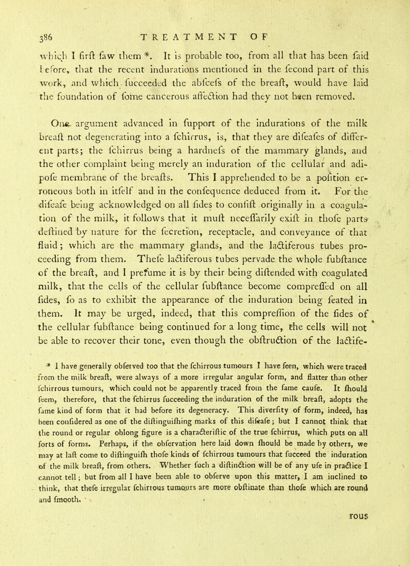 which I firft faw them *. It is probable too, from all that has been faid iefore, that the recent indurations mentioned in the fecond part of this work, and which fuccecdcd the abfcefs of the breaft, would have laid the foundation of fome cancerous affection had they not h«en removed. Oi\m~ argument advanced in fupport of the indurations of the milk breaft not degenerating into a fchirrus, is, that they are difeafes of differ- ent parts; the fchirrus being a hardnefs of the mammary glands, and the other complaint being merely an induration of the cellular and adi- pofe membrane of the breafts. This I apprehended to be a polition er- roneous both in itfelf and in the confequence deduced from it. For the difeafe being acknowledged on all fides to coniift originally in a coagula- tion of the milk, it follows that it mult neceflarily exift in thofe parts deft-ined by nature for the fecretion, receptacle, and conveyance of that fluid ; which are the mammary g'lands, and the lactiferous tubes pro- ceeding from them. Thefe la&iferous tubes pervade the whole fubftance of the breaft, and 1 presume it is by their being diftended with coagulated milk, that the cells of the cellular fubftance become comprefled on all fides, fo as to exhibit the appearance of the induration being feated in them. It may be urged, indeed, that this compreffion of the fides of the cellular fubftance being continued for a long time, the cells will not be able to recover their tone, even though the obftruction of the lactife- * I have generally obferved too that the fchirrous tumours I have feen, which were traced from the milk breaft, were always of a more irregular angular form, and flatter than other fchirrous tumours, which could not be apparently traced from the fame caufe. It fhould feem, therefore, that the fchirrus fucceeding the induration of the milk breaft, adopts the fame kind of form that it had before its degeneracy. This diverfity of form, indeed, has been confidered as one of the diftinguiftiing marks of this difeafe; but I cannot think that the round or regular oblong figure is a charadleriftic of the true fchirrus, which puts on all forts of forms. Perhaps, if the obfervation here laid down fhould be made by others, we may at laft come to diftinguifh thofe kinds of fchirrous tumours that fucceed the induration, of the milk breaft, from others. Whether fuch a diftinction will be of any ufe in practice I cannot tell; but from all I have been able to obferve upon this matter, I am inclined to think, that thefe irregular fchirrous tumojjrs are more obftinate than thofe which are round and fmooth. ' • . rous
