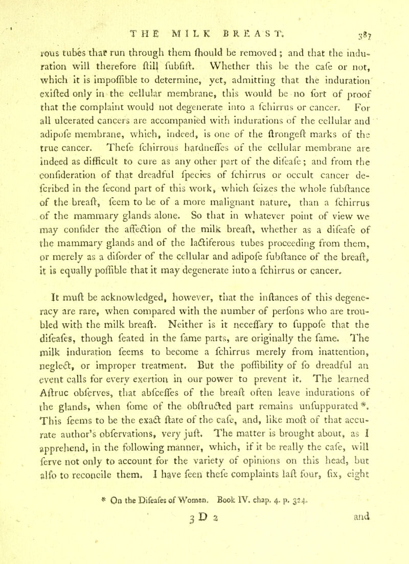 rous tubes that? run through them mould be removed ; and that the indu- ration will therefore flilj fubfift. Whether this be the cafe or not, which it is impoffible to determine, yet, admitting that the induration exifted only in the cellular membrane, this would be no fort of proof that the complaint would not degenerate into a fchirrus or cancer. For all ulcerated cancers are accompanied with indurations of the cellular and adipofe membrane, which, indeed, is one of the ftrongeft marks of the true cancer. Thefe fchirrous hardneiTes of the cellular membrane are indeed as difficult to cure as any other part of the difeafe; and from the confideration of that dreadful fpecies of fchirrus or occult cancer de- fer ibed in the fecond part of this work, which fei?.es the whole fubftance of the breaft, feem to be of a more malignant nature, than a fchirrus of the mammary glands alone. So that in whatever point of view we may confider the affection of the milk breaft, whether as a difeafe of the mammary glands and of the lactiferous tubes proceeding from them, or merely as a diforder of the cellular and adipofe fubftance of the breaft9 it is equally poifible that it may degenerate into a fchirrus or cancer. It muft be acknowledged, however, that the inftanees of this degene- racy are rare, when compared with the number of perfons who are trou- bled with the milk bread. Neither is it neceifary to fuppofe that the difeafes, though feated in the fame parts, are originally the fame. The milk induration feems to become a fchirrus merely from inattention, neglect, or improper treatment. But the portability of fo dreadful an event calls for every exertion in our power to prevent it. The learned Aftruc obferves, that abfeeifes of the breaft often leave indurations of the glands, when fome of the obftructed part remains unfuppurated *. This feems to be the exact ftate of the cafe, and, like moil of that accu- rate author's obfervations, veryjuft. The matter is brought about, as 1 apprehend, in the following manner, which, if it be really the cafe, will ferve not only to account for the variety of opinions on this head, but alfo to reconcile them, I have feen thefe complaints laft four, fix, eight * On the Difeafes of Women, Book IV. chap, 4. p. 324. 3D 3 and