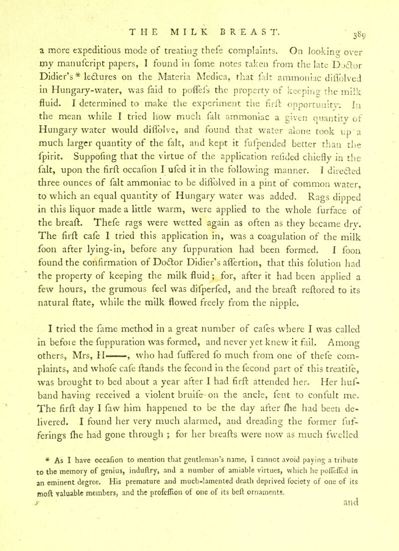 a more expeditious mode of treating thefe complaints. On looking over my manufcript papers, I found in fome notes taken from the late Dj&or Didier's * lectures on the Materia Medica, that flit ammoniac diiTolved in Hungary-water, was faid to poiTeis the property of keeping the milk fluid. I determined to make the experiment tLie firfr. opportunity. In the mean while I tried how much fait ammoniac a given quantity of Hungary water would diffolve, and found that water alone took up a much larger quantity of the fait, and kept it fufpended better than rite fpirit. Suppofmg that the virtue of the application refided chiefly in the fait, upon the firfb occafion I ufed it in the following manner. I directed three ounces of fait ammoniac to be diffolved in a pint of common water, to which an equal quantity of Hungary water was added. Rags dipped in this liquor made a little warm, were applied to the whole furface of the brean1. Thefe rags were wetted again as often as they became dry. The firft cafe I tried this application in, was a coagulation of the milk foon after lying-in, before any fuppuration had been formed. I foon found the confirmation of Doctor Didier's aflertion, that this folution had the property of keeping the milk fluid; for, after it had been applied a few hours, the grumous feel was difperfed, and the bread: reftored to its natural ftate, while the milk flowed freely from the nipple. I tried the fame method in a great number of cafes where I was called in befoie the fuppuration wras formed, and never yet knew it fail. Among others, Mrs, H , who had fuffered fo much from one of thefe com- plaints, and whofe cafe ftands the fecond in the fecond part of this treatife, was brought to bed about a year after I had firft attended her. Her huf- band having received a violent bruife on the ancle, fent to confult me. The firft day I faw him happened to be the day after me had been de- livered. I found her very much alarmed, and dreading the former fuf- ferings fhe had gone through ; for her breafts were now as much fwelied * As I have occafion to mention that gentleman's name, I cannot avoid paying a tribute to the memory of genius, induftry, and a number of amiable virtues, which he poifeifed in an eminent degree. His premature and much-lamented death deprived fociety of one of its moil valuable members, and the profeffion of one of its beft ornaments, y and