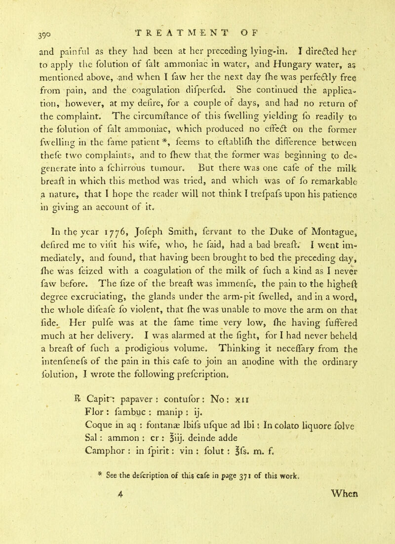 and painful as they had been at her preceding lying-in, I directed hey to apply the folution of fait ammoniac in water, and Hungary water, as mentioned above, and when I faw her the next day me was perfectly free from pain, and the coagulation difperfed. She continued the applica- tion, however, at my defire, for a couple of days, and had no return of the complaint. The circumftance of this fwelling yielding fo readily to the folution of fait ammoniac, which produced no effect on the former fwelling in the fame patient *, feems to eftablifh the difference between thefe two complaints, and to (hew that the former was beginning to de« generate into a fchirrous tumour. But there was one cafe of the milk, brealt in which this method was tried, and which was of fo remarkable a nature, that I hope the reader will not think I trefpafs upon his patience in giving an account of it. In the year 1776, Jofeph Smith, fervant to the Duke of Montague, deflred me to vhit his wife, who, he faid, had a bad breafh I went im- mediately, and found, that having been brought to bed the preceding day, fhe was feized with a coagulation of the milk of fuch a kind as I never faw before. The iize of the breaft was immenfe, the pain to the higheft degree excruciating, the glands under the arm-pit fwelled, and in a word, the whole difeafe fo violent, that {he was unable to move the arm on that lide. Her pulfe was at the fame time very low, fhe having fufFered much at her delivery. I was alarmed at the fight, for I had never beheld a breaft of fuch a prodigious volume. Thinking it neceffary from the intenfenefs of the pain in this cafe to join an anodine with the ordinary folution, I wrote the following prefcription, R Capin papaver : contufor: No: xil Flor : fambuc : manip : ij, Coque in aq : fontanae lbifs ufque ad Ibi 2 In colato liquore folve Sal: ammon : cr : |iij. deinde adde Camphor : in fpirit: vin : folut : §fs. m. f. * See the defcription of this cafe in page 371 of this work* 4 When