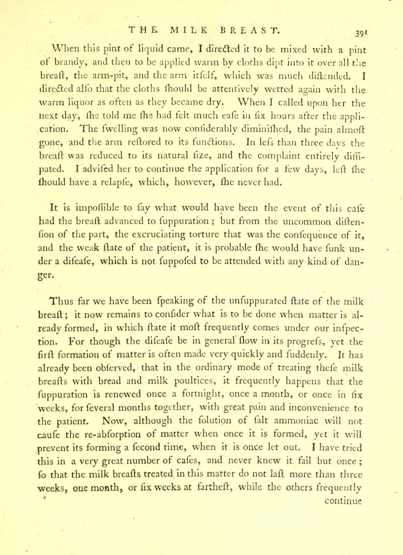 When this pint of liquid came, I directed it to be mixed with a pint of brandy, and then to be applied warm by cloths dipt into it over nil the bread:, the arm-pit, and the arm itfelf, which was much diftended. I directed alfo that the cloths mould be attentively wetted again with the warm liquor as often as they became dry. When I called upon her the next day, me told me me had felt much eafe in fix hours after the appli- cation. The fwelling was now conliderably diminimed, the pain almofr. gone, and the arm reftored to its functions. In lefs than three days the breaft was reduced to its natural fize, and the complaint entirely diffi- pated. I advifed her to continue the application for a few days, left fhe mould have a relapfe, which, however, fhe never had. It is impoffible to fay what would have been the event of this cafe had the breaft advanced to fuppuration ; but from the uncommon diften- fion of the part, the excruciating torture that was the confequence of it, and the weak ftate of the patient, it is probable me would have funk un- der a difeafe, which is not fuppofed to be attended with any kind of dan- ger. Thus far we have been fpeaking of the unfuppurated ftate of the milk breaft; it now remains to confider what is to be done when matter is al- ready formed, in which ftate it moft frequently comes under our inflec- tion. For though the difeafe be in general flow in its progrefs, yet the firft formation of matter is often made very quickly and fuddenly. It has already been obferved, that in the ordinary mode of treating thefe milk breafts with bread and milk poultices, it frequently happens that the fuppuration is renewed once a fortnight, once a month, or once in fix weeks, forfeveral months together, with great pain and inconvenience to the patient. Now, although the folutipn of fait ammoniac will not caufe the re-abforption of matter when once it is formed, yet it will prevent its forming a fecond time, when it is once let out. I have tried this in a very great number of cafes, and never knew it fail but once ; fo that the milk breafts treated in this matter do not laft more than three weeks, one month, or fix weeks at fartheft, while the others frequently continue