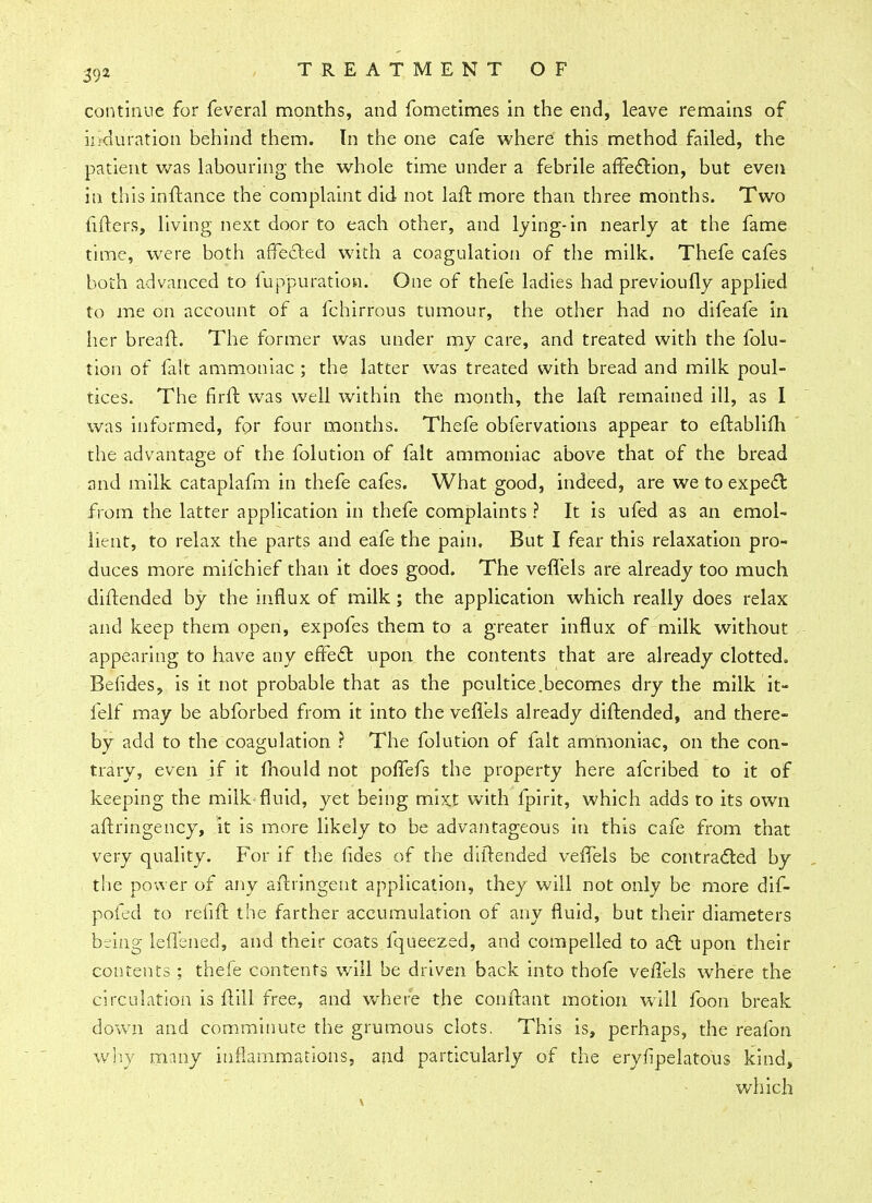 continue for feveral months, and fometimes in the end, leave remains of ir*&uration behind them. In the one cafe where this method failed, the patient was labouring the whole time under a febrile affection, but even in this inftance the complaint did not lad: more than three months. Two fifters, living next door to each other, and lying-in nearly at the fame time, were both affected with a coagulation of the milk. Thefe cafes both advanced to luppuration. One of thefe ladies had previoufly applied to me on account of a fchirrous tumour, the other had no difeafe in her breaft. The former was under my care, and treated with the folu- tion of filt ammoniac ; the latter was treated with bread and milk poul- tices. The firft was well within the month, the laft remained ill, as I was informed, for four months. Thefe obfervations appear to eftablifh the advantage of the folution of fait ammoniac above that of the bread and milk cataplafm in thefe cafes. What good, indeed, are we to expect from the latter application in thefe complaints ? It is ufed as an emol- lient, to relax the parts and eafe the pain. But I fear this relaxation pro- duces more mifchief than it does good. The veflels are already too much diftended by the influx of milk ; the application which really does relax and keep them open, expofes them to a greater influx of milk without appearing to have any effect upon the contents that are already clotted. Befides, is it not probable that as the poultice.becomes dry the milk it- felf may be abforbed from it into the veflels already diftended, and there- by add to the coagulation ? The folution of fait ammoniac, on the con- trary, even if it mould not poflefs the property here afcribed to it of keeping the milk fluid, yet being mixt with fpirit, which adds to its own aftringency, it is more likely to be advantageous in this cafe from that very quality. For if the fides of the diftended veflels be contracted by the power of any afbingent application, they will not only be more dif- pofed to re lift the farther accumulation of any fluid, but their diameters being lefl'ened, and their coats fqueezed, and compelled to act upon their contents; thefe contents will be driven back into thofe veflels where the circulation is flill free, and where the conftant motion will foon break down and comminute the grumous clots. This is, perhaps, the reafon why many inflammations, and particularly of the erysipelatous kind, which
