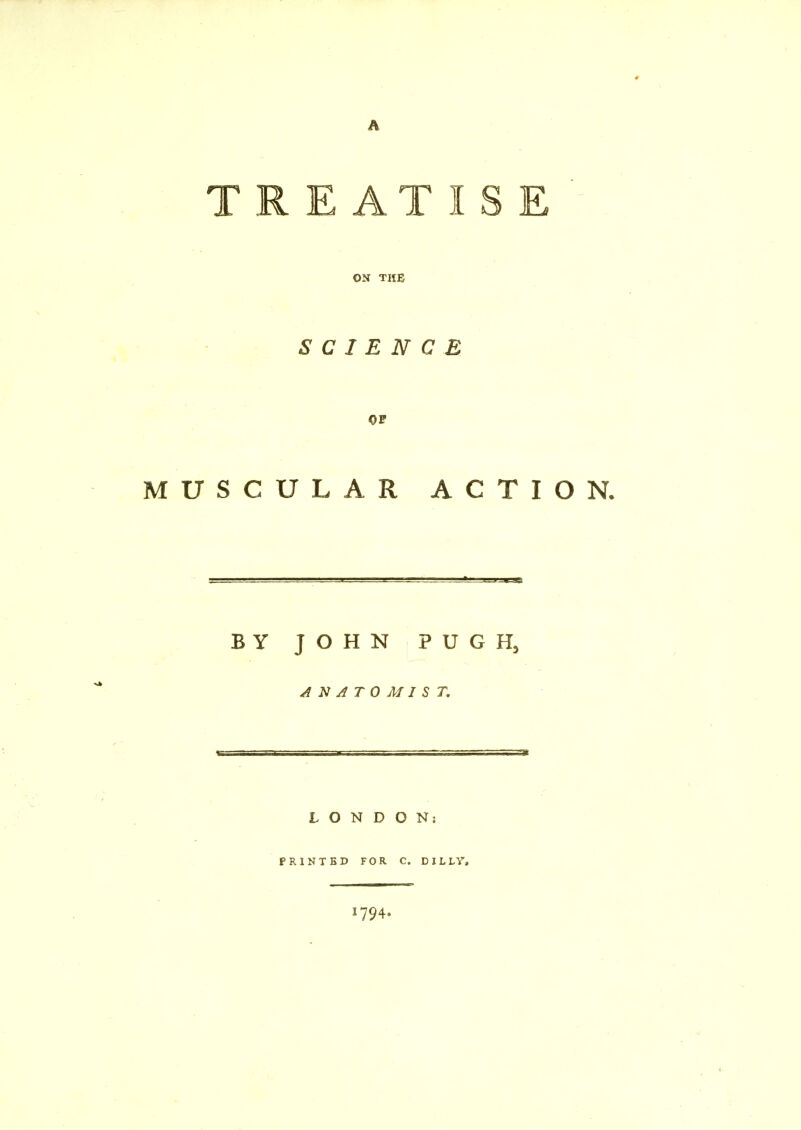 A T REAT IS E ' ON THE SCIENCE OF MUSCULAR ACTION. BY JOHN PUGH, ANATOMIST. LONDON: PRINTED FOR C. DILLY, 794-