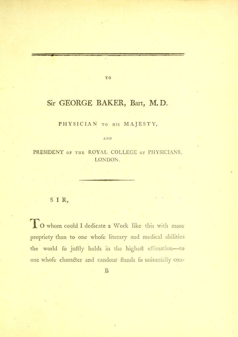 TO Sir GEORGE BAKER, Bart, M.D. PHYSICIAN to his MAJESTY, AND PRESIDENT of the ROYAL COLLEGE of PHYSICIANS, LONDON. S I R, X O whom could I dedicate a Work like this with more propriety than to one whofe literary and medical abilities the world fo juftly holds in the higheil eliimation—to one whofe character and candour ftands fo univerially con-- B