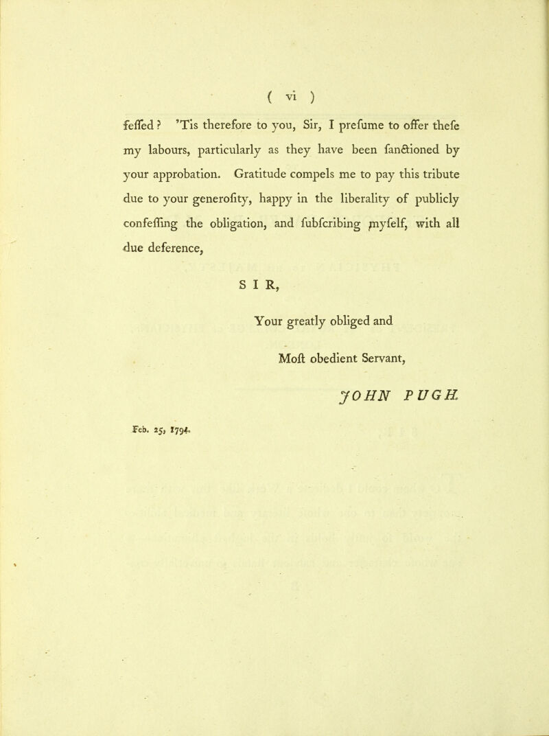 fefled ? 'Tis therefore to you, Sir, I prefume to offer thefe my labours, particularly as they have been fan&ioned by your approbation. Gratitude compels me to pay this tribute due to your generofity, happy in the liberality of publicly conferling the obligation, and fubfcribing myfelf, with all due deference, SIR, Your greatly obliged and Moll: obedient Servant, Feb. 25, 17940 JOHN PUGK