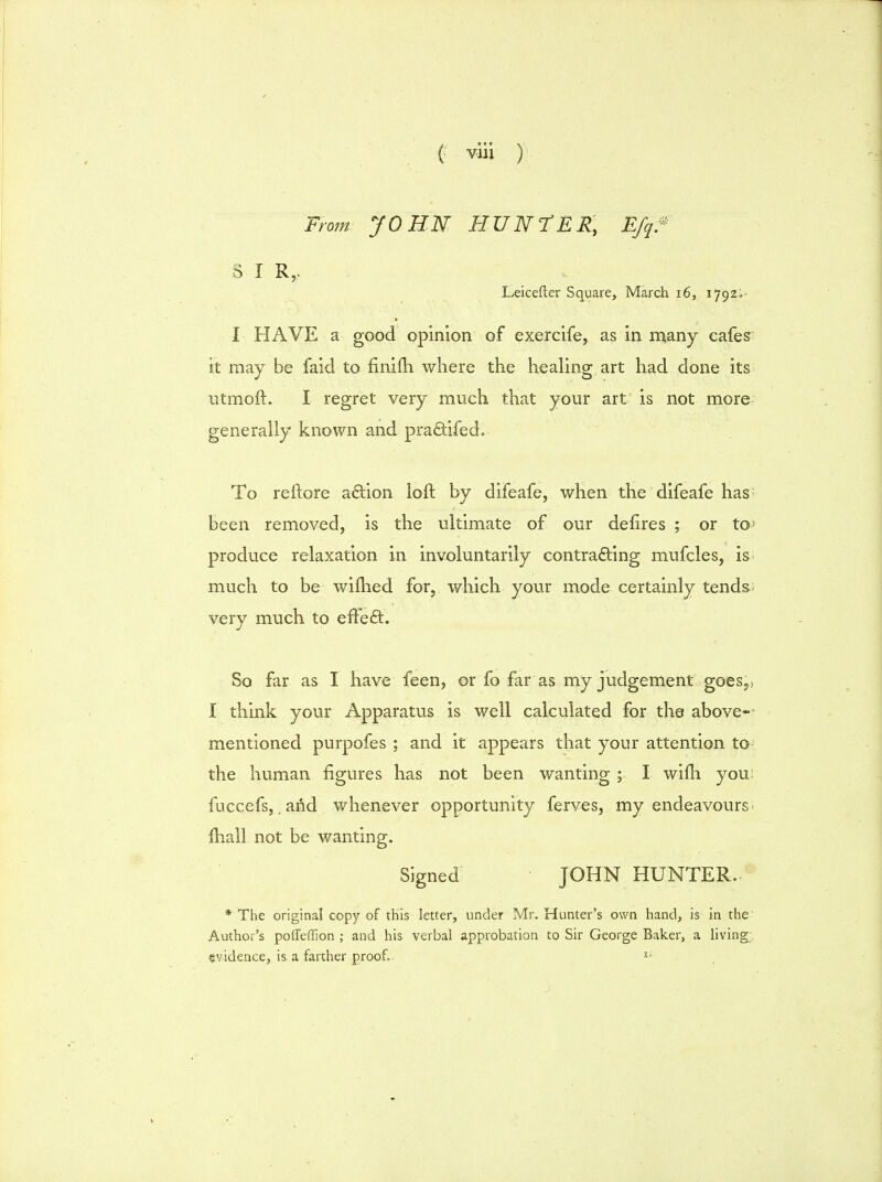 From: JOHN HUNTER, Efqf S I R,. Leicefter Square, March 16, 1792;- I HAVE a good opinion of exercife, as in many cafes it may be faid to fininS. where the healing art had done its utmoft. I regret very much that your art is not more generally known and pra&ifed. To reftore action loft by difeafe, when the difeafe has- been removed, is the ultimate of our delires ; or Xo> produce relaxation in involuntarily contracting mufcles, is much to be wifhed for, which your mode certainly tends- very much to efFe£t. So far as I have feen, or fo far as my judgement goes5) I think your Apparatus is well calculated for the above- mentioned purpofes ; and it appears that your attention to- the human figures has not been wanting ; I wifh you fuccefs, .and whenever opportunity ferves, my endeavours- {hall not be wanting. Signed JOHN HUNTER. * The original copy of this letter, under Mr. Hunter's own hand, is in the Author's poffeffion ; and his verbal approbation to Sir George Baker, a living evidence, is a farther proof, 1-