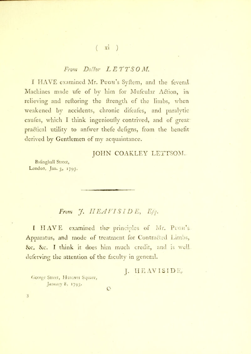From Doctor LETTSOM. I HAVE examined Mr. Pugh's Syftem, and the feverai Machines made ufe of by him for Mufcular Action, in relieving and reftoring the nrength of the limbs, when weakened by accidents, chronic difeafes, and paralytic caufes, which I think ingeniously contrived, and of great practical utility to anfwer thefe deiigns, from the benefit derived by Gentlemen of my acquaintance. JOHN COAKLEY LETTSOM. Bafinghall Street, London, Jan. 3, 1793. From J. IIEA VI SIDE, Ejq. I HAVE examined the- principles of Mr. Pugh^s. Apparatus, and mode of treatment for Contracted Limbs, &c he. I think it does him much credit, and is well defervino; the attention of the faculty in general. J. HE AVI SIDE, Cieorge Street, Hinover Square, January 8, 1793. O 3