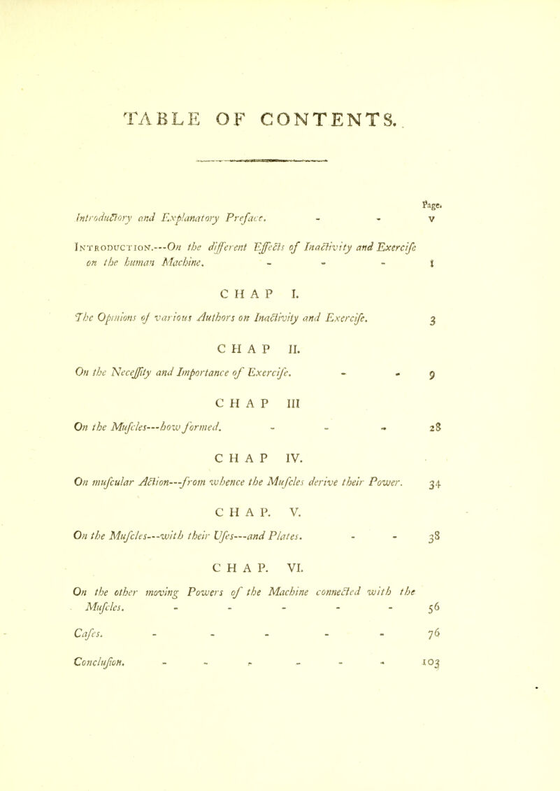 TABLE OF CONTENTS. Introductory and Explanatory Preface, Introduction.—-On the different Effects of Inactivity and Exercife on the human Machine, - CHAP I. The Opinions of various Authors on Inactivity and Exercife. CHAP II. On the Neceffity and Importance of Exercife. CHAP III On the Mufcles—bozv formed. - CHAP IV. On mufcular Atlion—from whence the Mufcles derive their Power. CHAP. V. On the Mufcles—with their lifes—-and Plates. CHAP. VI. On the other moving Powers of the Machine connecled with the Mufcles. - Cafes. - - Oonclufon. r- -