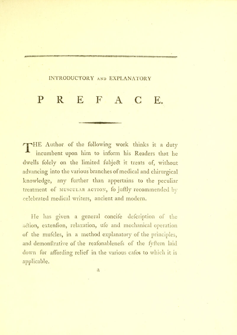 St INTRODUCTORY and EXPLANATORY PREFACE. T ^HE Author of the following work thinks it a duty incumbent upon him to inform his Readers that he dwells folely on the limited fubje& it treats of, without advancing into the various branches of medical and chirurgical knowledge, any further than appertains to the peculiar treatment of muscular action, fo juitly recommended by celebrated medical writers, ancient and modern. He has given a general concife defcription of the action, extenfion, relaxation, ufe and mechanical operation of the mufcles, in a method explanatory of the principles, and dernonfrrative of the reafonablenefs of the fyflem laid down for afTordino; relief in the various cafes to which it is applicable. a