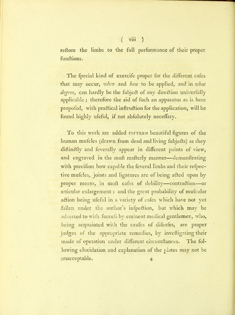 reftore the limbs to the full performance of their proper functions. The fpecial kind of exercife proper for the different cafes that may occur, when and how to be applied, and'in what degree, can hardly be the fubjeQ: of any direction univerfally applicable ; therefore the aid of fuch an apparatus as is here propofed, with practical initru&ion for the application, will be found highly ufeful, if not abfolutely neceiTary. To this work are added fifteen beautiful figures of the human mufcles (drawn from dead and living fubje£ts) as they diftindtly and feverally appear in different points of view, and engraved in the moil: mafterly manner—demonftrating with precifion how capable the feveral limbs and their refpec- tive mufcles, joints and ligatures are of being a£ted upon by proper means, in moll cafes of debility—contraction—or articular enlargement ; and the great probability of mufcular a£tion being ufeful in a variety of cafes which have not yet fallen under the author's infpe£tion, but which may be adverted to with fuccefs by eminent medical gentlemen, who, being acquainted with the caufes of difeafes, are proper judges of the appropriate remedies, by invefligating their mode of operation under different circumltances. The fol- lowing elucidation and explanation of the plates may not be