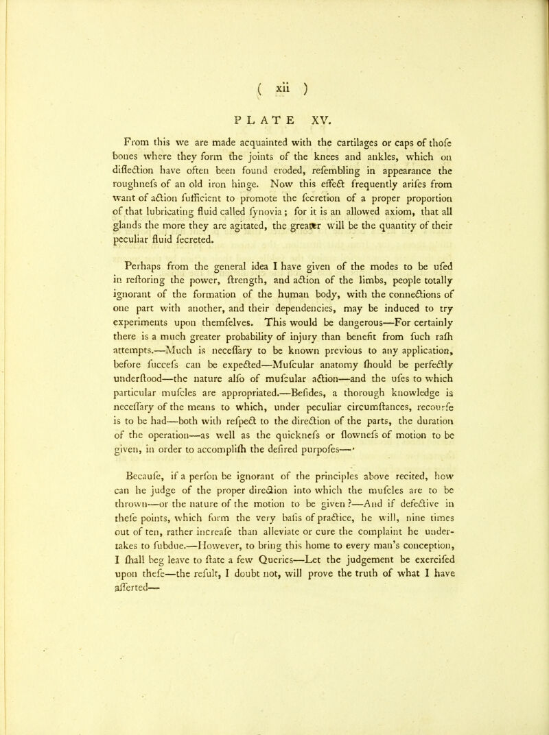 PLATE XV. From this we are made acquainted with the cartilages or caps of thofe bones where they form the joints of the knees and ankles, which on direction have often been found eroded, refembling in appearance the roughnefs of an old iron hinge. Now this effect frequently arifes from want of action fufficient to promote the fecretion of a proper proportion of that lubricating fluid called fynovia ; for it is an allowed axiom, that all glands the more they are agitated, the greater will be the quantity of their peculiar fluid fecreted. Perhaps from the general idea I have given of the modes to be ufed in reftoring the power, ftrength, and action of the limbs, people totally ignorant of the formation of the human body, with the connections of one part with another, and their dependencies, may be induced to try experiments upon themfelves. This would be dangerous—For certainly there is a much greater probability of injury than benefit from fuch ram attempts.—Much is neceflary to be known previous to any application, before fuccefs can be expected—Mufcular anatomy mould be perfectly underftood—the nature alfo of mufcular action—and the ufes to which particular mufcles are appropriated.—Befides, a thorough knowledge is neceffary of the means to which, under peculiar circumftances, recourfe is to be had—both with refpect to the direction of the parts, the duration of the operation—as well as the quicknefs or flownefs of motion to be given, in order to accomplish the defired purpofes— • Becaufe, if a perfon be ignorant of the principles above recited, how can he judge of the proper dire&ion into which the mufcles are to be thrown—or the nature of the motion to be given ?—And if defective in thele points, which form the very bafis of practice, he will, nine times out of ten, rather increafe than alleviate or cure the complaint he under- takes to fubdue.—However, to bring this home to every man's conception, I mall beg leave to ftate a few Queries—Let the judgement be exercifed upon thefe—the refult, I doubt not, will prove the truth of what I have aiTerted—