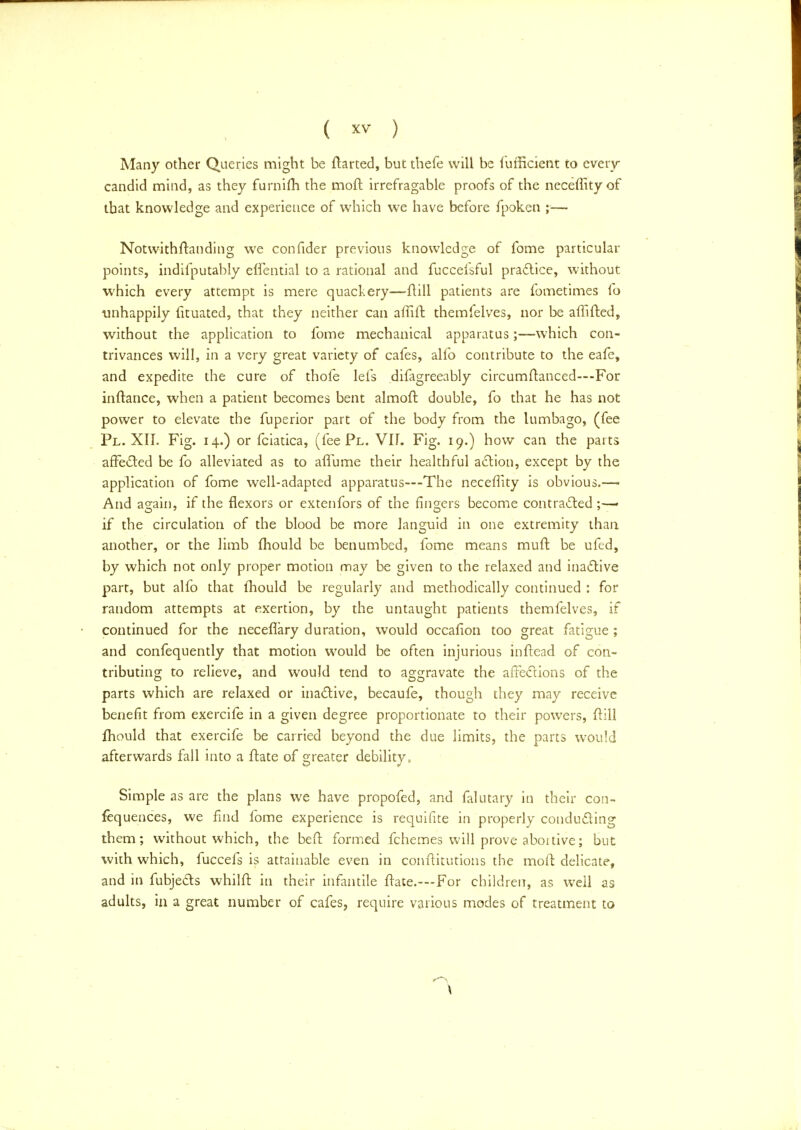 Many other Queries might be ftarted, but thefe will be fufficient to every candid mind, as they furnifti the moft irrefragable proofs of the neceffityof that knowledge and experience of which we have before fpoken ;—■ Notwithstanding we confider previous knowledge of fome particular points, indifputably elfential to a rational and fuccefsful practice, without which every attempt is mere quackery—ftill patients are fometimes fo unhappily fituated, that they neither can affift themfelves, nor be affifted, without the application to fome mechanical apparatus;—which con- trivances will, in a very great variety of cafes, alfo contribute to the eafe, and expedite the cure of thofe lefs difagreeably circumftanced—For inftance, when a patient becomes bent almoft double, fo that he has not power to elevate the fuperior part of the body from the lumbago, (fee Pl. XII. Fig. 14.) or fciatica, (fee Pl. VIL Fig. 19.) how can the parts affected be fo alleviated as to afiume their healthful action, except by the application of fome well-adapted apparatus—The neceflity is obvious.—■ And again, if the flexors or extenfors of the fingers become contracted ;-— if the circulation of the blood be more languid in one extremity than another, or the limb mould be benumbed, fome means mull: be ufed, by which not only proper motion may be given to the relaxed and inactive part, but alfo that mould be regularly and methodically continued : for random attempts at exertion, by the untaught patients themfelves, if continued for the neceflary duration, would occafion too great fatigue ; and confequently that motion would be often injurious inftead of con- tributing to relieve, and would tend to aggravate the affections of the parts which are relaxed or inactive, becaufe, though they may receive benefit from exercife in a given degree proportionate to their powers, ftill mould that exercife be carried beyond the due limits, the parts would afterwards fall into a ftate of greater debility, Simple as are the plans we have propofed, and falutary in their con- fequences, we find fome experience is requifite in properly conducting them; without which, the bed: formed fchemes will prove aboitive; but with which, fuccefs is attainable even in conftitutions the moft delicate, and in fubjects whilft in their infantile ftate.—For children, as well as adults, in a great number of cafes, require various modes of treatment to