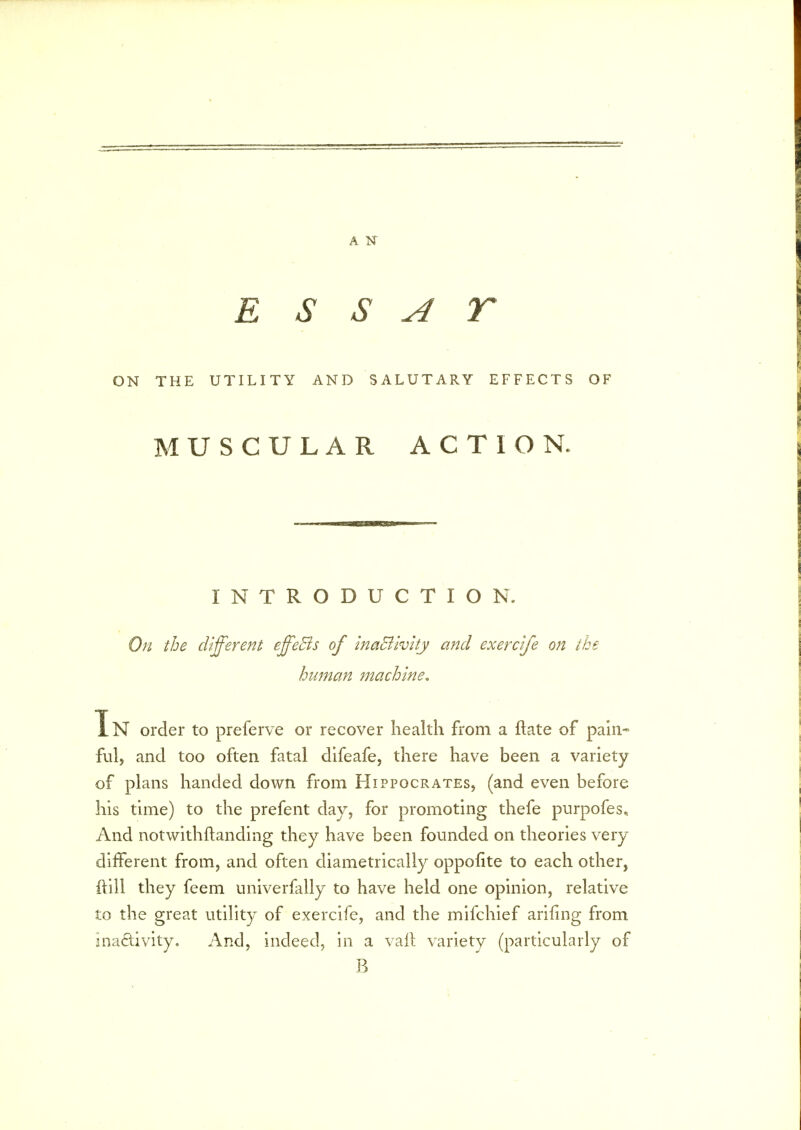 A N E S S A r ON THE UTILITY AND SALUTARY EFFECTS OF MUSCULAR ACTION. INTRODUCTION. On the different effeBs of ina&ivity and exerclfe on the human machine, Tn order to preferve or recover health from a ftate of pain- ful, and too often fatal difeafe, there have been a variety of plans handed down from Hippocrates, (and even before his time) to the prefent day, for promoting thefe purpofes. And notwithstanding they have been founded on theories very different from, and often diametrically oppofite to each other, ftill they feem univerfally to have held one opinion, relative to the great utility of exercife, and the mifchief arifing from inactivity. And, indeed, in a vail variety (particularly of B