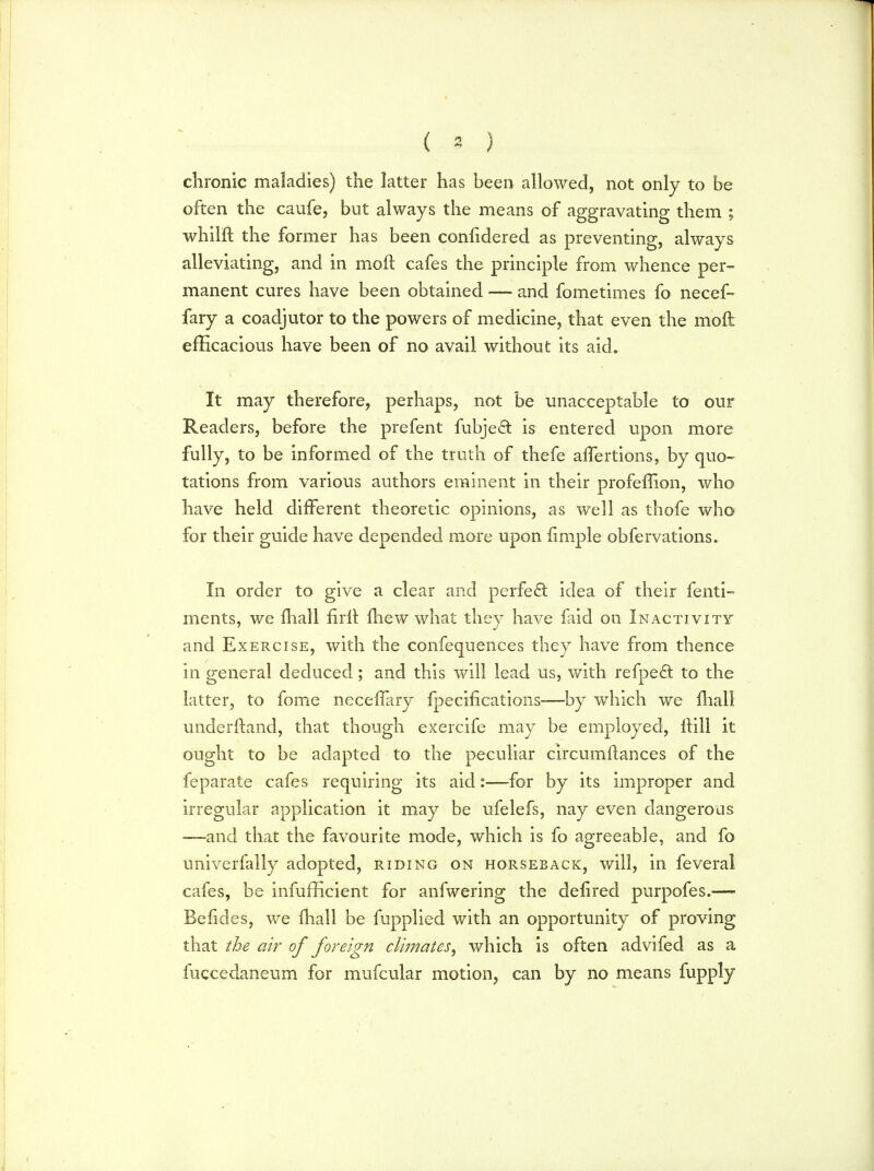 ( * ) chronic maladies) the latter has been allowed, not only to be often the caufe, but always the means of aggravating them ; whilft the former has been confidered as preventing, always alleviating, and in molt cafes the principle from whence per- manent cures have been obtained —- and fometimes fo necef- fary a coadjutor to the powers of medicine, that even the moil efficacious have been of no avail without its aid. It may therefore, perhaps, not be unacceptable to our Readers, before the prefent fubje& is entered upon more fully, to be informed of the truth of thefe afTertions, by quo- tations from various authors eminent in their profeffion, who have held different theoretic opinions, as well as thofe who for their guide have depended more upon iimple obfervations. In order to give a clear and perfect idea of their fenti- ments, we mall fir It fliew what they have fa id on Inactivity and Exercise, with the confequences they have from thence in general deduced; and this will lead us, with refpe£t to the latter, to fome neceflary fpecifications—by which we mail underftand, that though exercife may be employed, ltill it ought to be adapted to the peculiar circumftances of the feparate cafes requiring its aid:—for by its improper and irregular application it may be ufelefs, nay even dangerous —and that the favourite mode, which is fo agreeable, and fo univerfally adopted, riding on horseback, will, in feveral cafes, be infufficient for anfwering the defired purpofes.— Befides, we fhall be fupplied with an opportunity of proving that the air of foreign climates, which is often advifed as a fuccedaneum for mufcular motion, can by no means fupply