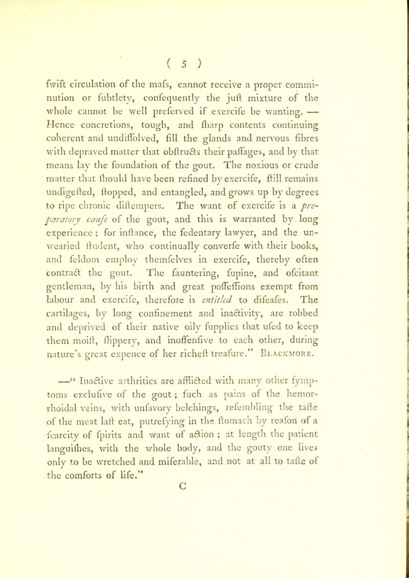 fwift circulation of the mafs, cannot receive a proper commi- nution or fubtlety, confequently the juft mixture of the whole cannot be well preferved if exercife be wanting. —■ Hence concretions, tough, and {harp contents continuing coherent and undhTolved, fill the glands ancJ nervous fibres with depraved matter that obflructs their paffages, and by that means lay the foundation of the gout. The noxious or crude matter that mould have been refined by exercife, ft 111 remains undigested, flopped, and entangled, and grows up by degree a to ripe chronic diflempers. The want of exercife is a pre- paratory caufe of the gout, and this is warranted by long experience ; for inftance, the fedentary lawyer, and the un- wearied iludent, who continually converfe with their books, and feldom employ themfelves in exercife, thereby often contract: the gout. The fauntering, fupine, and ofcitant gentleman, by his birth and great porTeflions exempt from labour and exercife, therefore is entitled to difeafes. The cartilages, by long confinement and inactivity, are robbed and deprived of their native oily fupplies that ufed to keep them moiil, frippery, and inoffenfive to each other, during nature's great expence of her richell treafure. Blackmore. — Inactive arthritics are afflicted with many other fymp- toms exclufive of the gout ; fuch as pains of the hemor- rhoidal veins, with unfavory belchings, refembling the tafle of the meat lail eat, putrefying in the ilomach by reafon of a fcarcity of fpirits and want of action ; at length the patient languifhes, with the whole body, and the gouty one lives only to be wretched and miferable, and not at all to tafle of the comforts of life. C