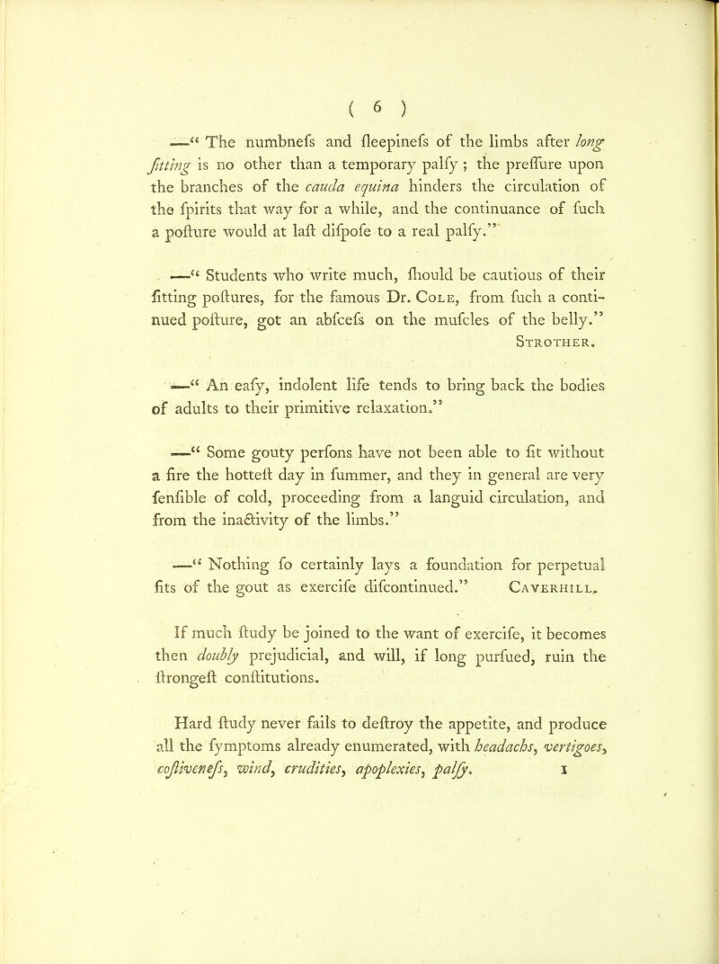 — The numbnefs and fleepinefs of the limbs after long fitting is no other than a temporary palfy; the preflure upon the branches of the cauda equina hinders the circulation of the fpirits that way for a while, and the continuance of fuch a pollute would at laft difpofe to a real palfy. .—Ci Students who write much, fliould be cautious of their fitting poftures, for the famous Dr. Cole, from fuch a conti- nued pofture, got an abfcefs on the mufcles of the belly. Strother. —e< An eafy, indolent life tends to bring back the bodies of adults to their primitive relaxation. -— Some gouty perfons have not been able to fit without a fire the hottell day in fummer, and they in general are very fenfible of cold, proceeding from a languid circulation, and from the inactivity of the limbs. — Nothing fo certainly lays a foundation for perpetual fits of the gout as exercife difcontinued. Caverhill, If much ftudy be joined to the want of exercife, it becomes then doubly prejudicial, and will, if long purfued, ruin the itrongeft conltitutions. Hard ftudy never fails to deftroy the appetite, and produce all the fymptoms already enumerated, with headachs, vertigoes, cojiivenefs, wind, crudities, apoplexies, palfy* i