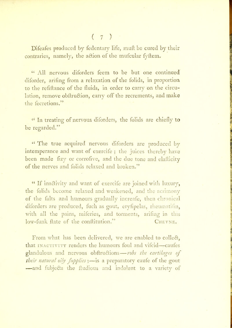 Difeafes produced by fedentary life, mud be cured by their contraries, namely, the action of the mufcular fyftem.  All nervous diforders feem to be but one continued diforder, arifing from a relaxation of the folids, in proportion to the refiltance of the fluids, in order to carry on the circu- lation, remove obftrucYion, carry off the recrements, and make the fecretions. a In treating of nervous diforders, the folids are chiefly to be regarded. a The true acquired nervous diforders are produced by intemperance and want of exercife ; the juices thereby have been made fizy or corrofive, and the due tone and elaflicity of the nerves and folids relaxed and broken.  If inactivity and want of exercife are joined with luxury, the folids become relaxed and weakened, and the acrimony of the falts and humours gradually increafe, then chronical diforders are produced, fuch as gout, eryfipelas, rheumatifm, with all the pains, miferies, and torments, arifing in this low-funk ftate of the conflitution. Cheyne. From what has been delivered, we are enabled to collect, that inactivity renders the humours foul and vifcid—-caufes glandulous and nervous obftructions— robs the cartilages of their natural oily fupplies ;-—is a preparatory caufe of the gout -—and fubje&s the lludious and indolent to a variety of