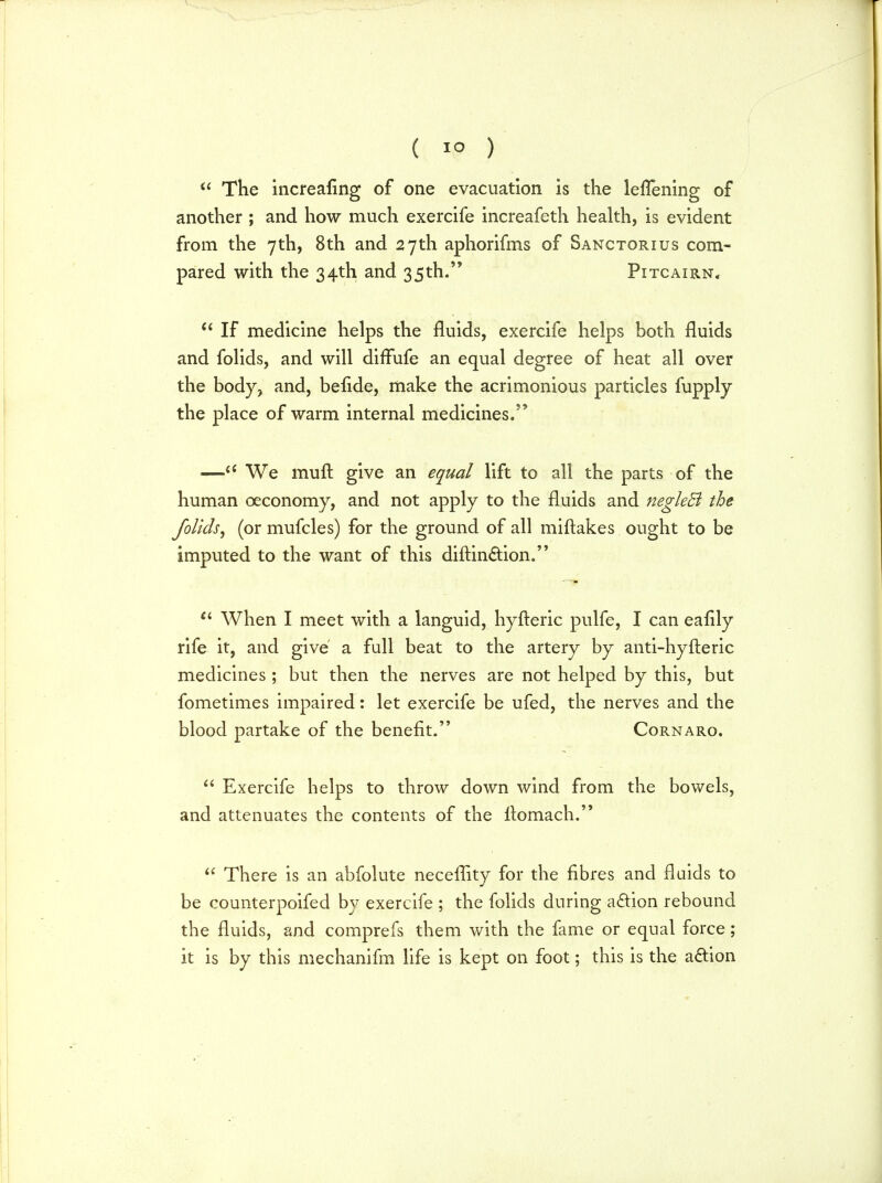 ( 1° ) u The increasing of one evacuation is the leflening of another ; and how much exercife increafeth health, is evident from the 7th, 8th and 27th aphorifms of Sanctorius com- pared with the 34th and 35th. Pitcairn,  If medicine helps the fluids, exercife helps both fluids and folids, and will dirTufe an equal degree of heat all over the body, and, befide, make the acrimonious particles fupply the place of warm internal medicines. —<c We mult give an equal lift to all the parts of the human ceconomy, and not apply to the fluids and negleB the folids, (or mufcles) for the ground of all miftakes ought to be imputed to the want of this diflin&ion. Ci When I meet with a languid, hyfteric pulfe, I can eafily rife it, and give a full beat to the artery by anti-hyfteric medicines ; but then the nerves are not helped by this, but fometimes impaired: let exercife be ufed, the nerves and the blood partake of the benefit. Cornaro.  Exercife helps to throw down wind from the bowels, and attenuates the contents of the itomach.  There is an abfolute neceflity for the fibres and fluids to be counterpoifed by exercife ; the folids during action rebound the fluids, and comprefs them with the fame or equal force; it is by this mechanifm life is kept on foot; this is the acYion