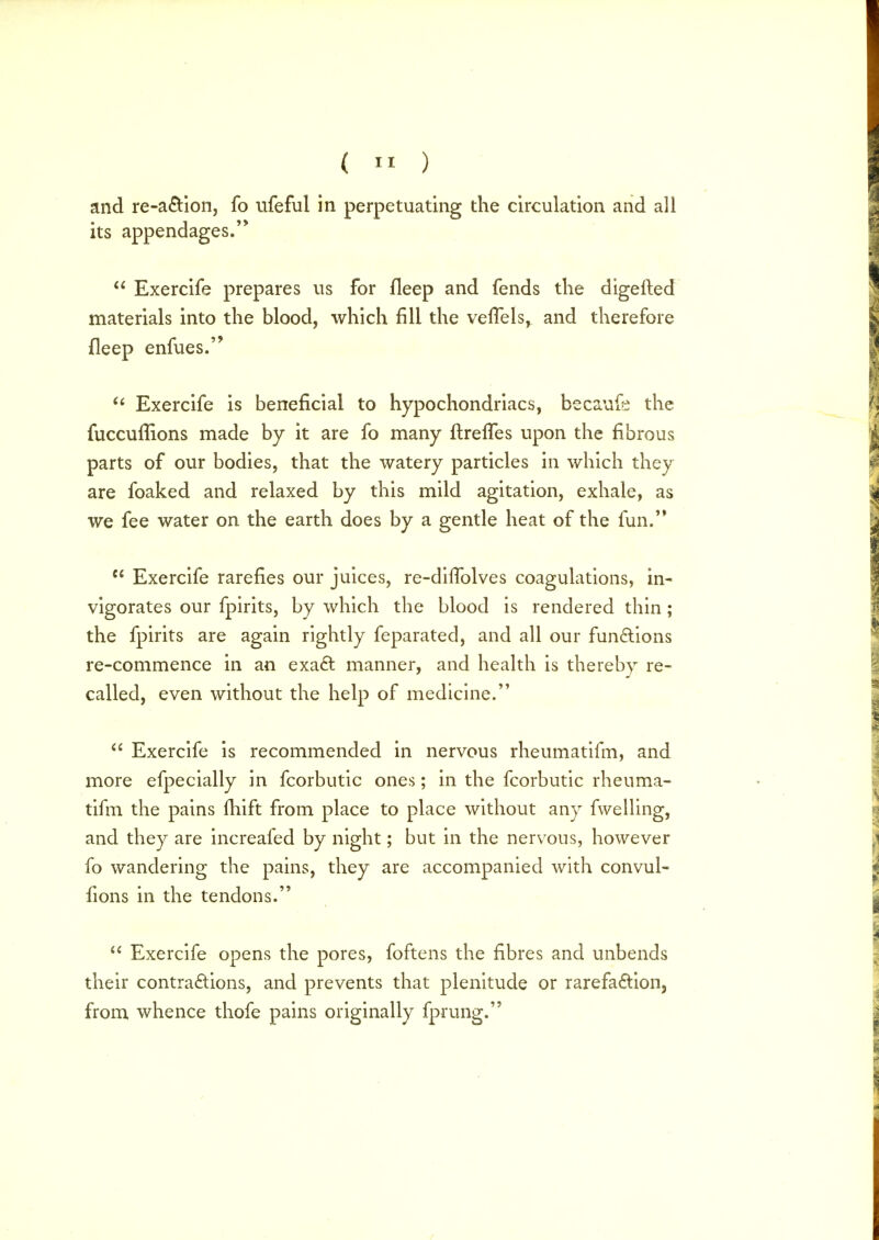 (  ) and re-action, fo ufeful in perpetuating the circulation and all its appendages.  Exercife prepares us for fleep and fends the digefted materials into the blood, which fill the veffels^ and therefore fleep enfues. ct Exercife is beneficial to hypochondriacs, becaufe the fuccullions made by it are fo many ftreffes upon the fibrous parts of our bodies, that the watery particles in which they are foaked and relaxed by this mild agitation, exhale, as we fee water on the earth does by a gentle heat of the fun.'*  Exercife rarefies our juices, re-dhTolves coagulations, in- vigorates our fpirits, by which the blood is rendered thin; the fpirits are again rightly feparated, and all our functions re-commence in an exact manner, and health is thereby re- called, even without the help of medicine.  Exercife is recommended in nervous rheumatifm, and more efpecially in fcorbutic ones; in the fcorbutic rheuma- tifm the pains fhift from place to place without any fwelling, and they are increafed by night; but in the nervous, however fo wandering the pains, they are accompanied with convul- fions in the tendons.  Exercife opens the pores, foftens the fibres and unbends their contractions, and prevents that plenitude or rarefaction, from whence thofe pains originally fprung.