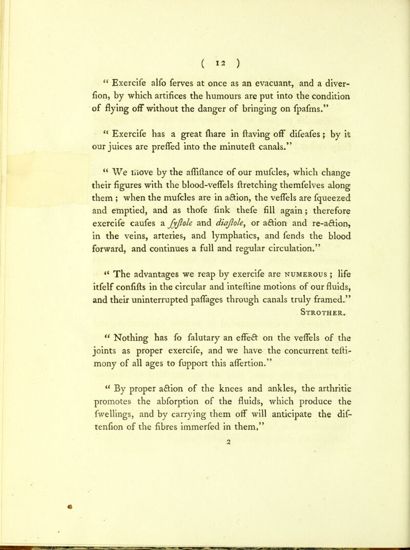  Exercife alfo ferves at once as an evacuant, and a diver- fion, by which artifices the humours are put into the condition of flying off without the danger of bringing on fpafms. u Exercife has a great mare in (raving ofT difeafes; by it our juices are preffed into the minuteft canals. u We Liove by the affiftance of our mufcles, which change their figures with the blood-veflels flretching themfelves along them ; when the mufcles are in a&ion, the vefTels are fqueezed and emptied, and as thofe fink thefe fill again; therefore exercife caufes a fyjiole and diaflole, or action and re-a&ion, in the veins, arteries, and lymphatics, and fends the blood forward, and continues a full and regular circulation.  The advantages we reap by exercife are numerous ; life itfelf confifts in the circular and interline motions of our fluids, and their uninterrupted pafTages through canals truly framed. Strothebu  Nothing has fo falutary an effect on the veffels of the joints as proper exercife, and we have the concurrent tefti^ mony of all ages to fupport this alfertion.  By proper action of the knees and ankles, the arthritic promotes the abforption of the fluids, which produce the fwellings, and by carrying them off will anticipate the dif- tenfion of the fibres immerfed in them, 2