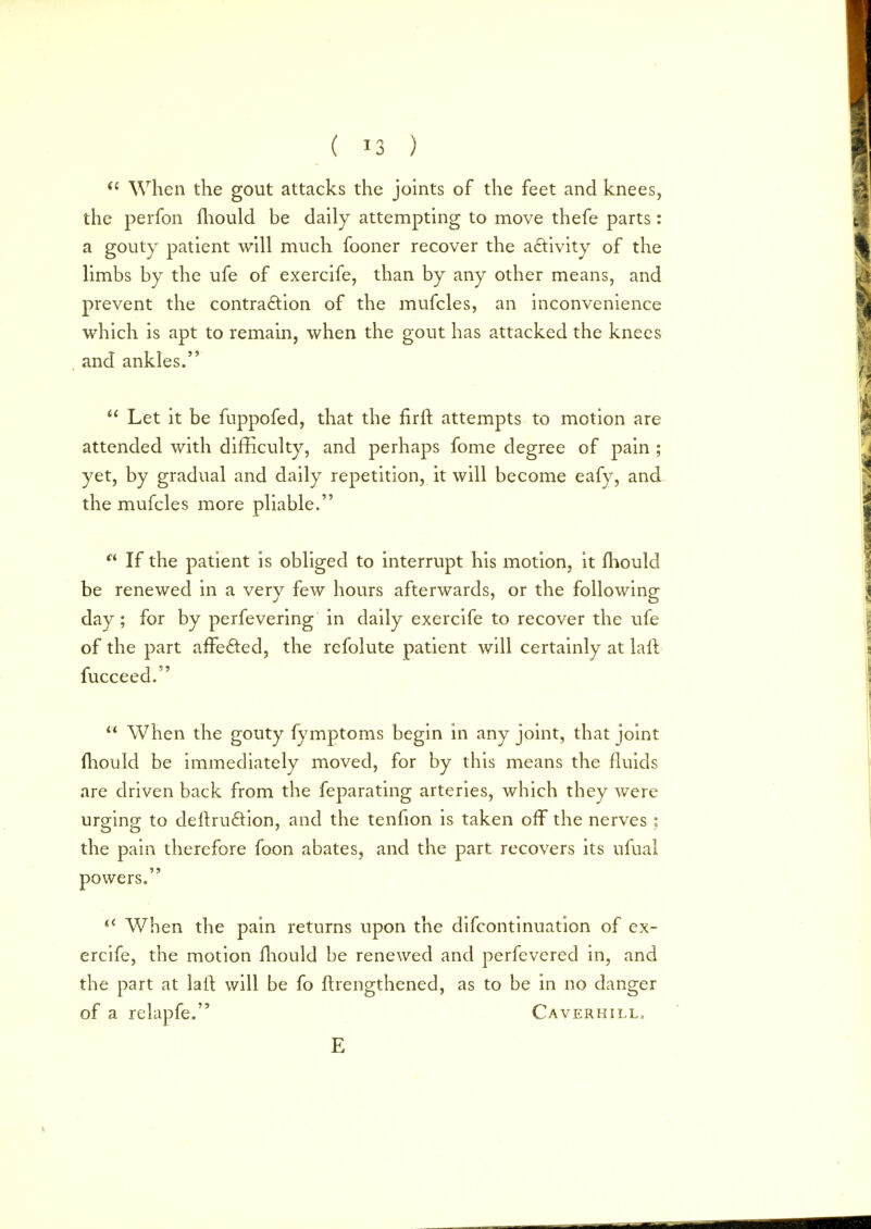  When the gout attacks the joints of the feet and knees, the perfon mould be daily attempting to move thefe parts: a gouty patient will much fooner recover the activity of the limbs by the ufe of exercife, than by any other means, and prevent the contraction of the mufcles, an inconvenience which is apt to remain, when the gout has attacked the knees and ankles.  Let it be fuppofed, that the firft attempts to motion are attended with difficulty, and perhaps fome degree of pain ; yet, by gradual and daily repetition, it will become eafy, and the mufcles more pliable. n If the patient is obliged to interrupt his motion, it mould be renewed in a very few hours afterwards, or the following day; for by perfevering in daily exercife to recover the ufe of the part afTe&ed, the refolute patient will certainly at laft fucceed.  When the gouty fymptoms begin in any joint, that joint Ihould be immediately moved, for by this means the fluids are driven back from the feparating arteries, which they were urging to deltru&ion, and the tenfion is taken off the nerves ; the pain therefore foon abates, and the part recovers its ufual powers.  When the pain returns upon the difcontinuation of ex- ercife, the motion mould be renewed and perfevered in, and the part at laft will be fo ftrengthened, as to be in no danger of a relapfe. Caverhill, E