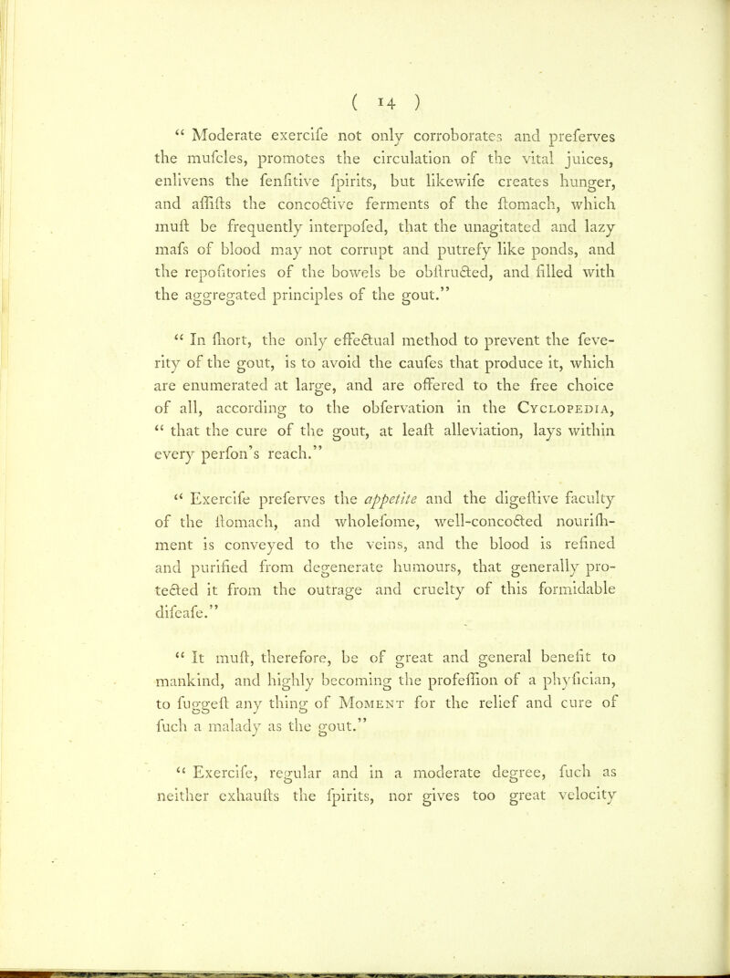  Moderate exercife not only corroborates and preferves the mufcles, promotes the circulation of the vital juices, enlivens the fenfitive fpirits, but likewife creates hunger, and affiits the concoctive ferments of the llomach, which muft be frequently interpofed, that the unagitated and lazy mafs of blood may not corrupt and putrefy like ponds, and the repositories of the bowels be obltru&ed, and filled with the aggregated principles of the gout.  In fhort, the only effectual method to prevent the feve- rity of the gout, is to avoid the caufes that produce it, which are enumerated at large, and are offered to the free choice of all, according to the obfervation in the Cyclopedia,  that the cure of the gout, at leaft alleviation, lays within every perfon's reach. a Exercife preferves the appetite and the digeftive faculty of the ftomach, and wholefome, well-conco6ted nourifh- ment is conveyed to the veins, and the blood is refined and purified from degenerate humours, that generally pro- tected it from the outrage and cruelty of this formidable difeafe.  It muft, therefore, be of great and general benefit to mankind, and highly becoming the profeffion of a phyfician, to fugged any thing of Moment for the relief and cure of fuch a malady as the gout. <£ Exercife, regular and in a moderate degree, fuch as neither exhaufts the fpirits, nor gives too great velocity