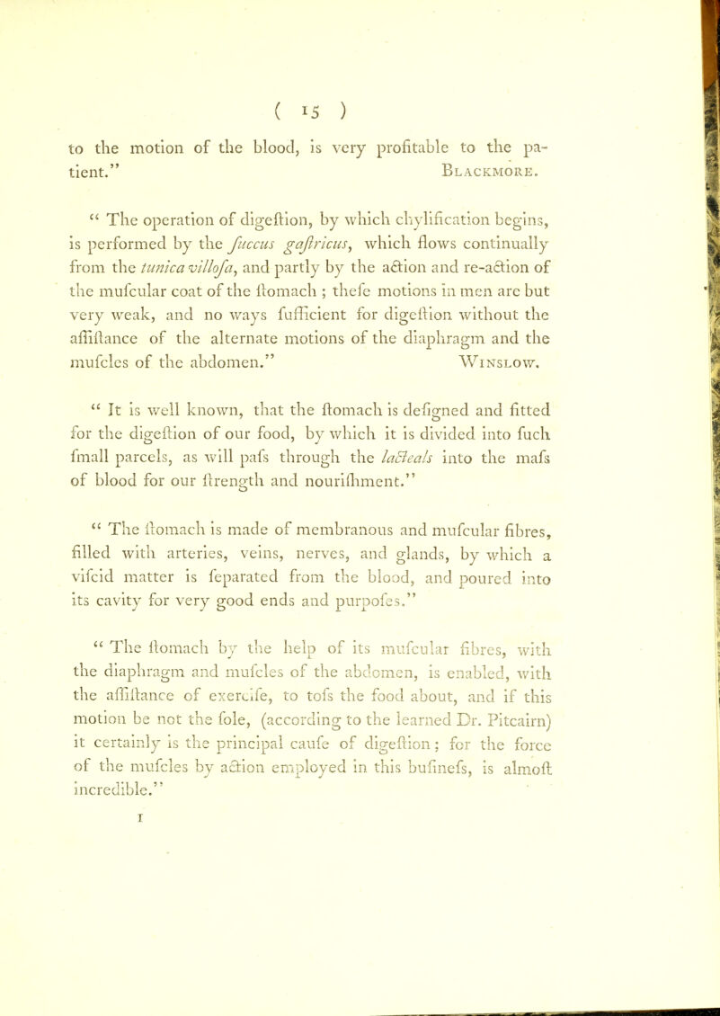 to the motion of the blood, is very profitable to the pa- tient. Blackmore.  The operation of digeilion, by which chylification begins, is performed by the fuccus gajlricus, which flows continually from the tunica villofa, and partly by the action and re-a£tion of the mufcular coat of the ilomach ; thefe motions in men are but very weak, and no ways fufficient for digeilion without the afiiilance of the alternate motions of the diaphragm and the mufcles of the abdomen. Wins low.  It is well known, that the ftomach is defigned and fitted for the digeilion of our food, by which it is divided into fuch fmall parcels, as will pafs through the laBeah into the mafs of blood for our ilrength and nourishment.  The ilomach is made of membranous and mufcular fibres, filled with arteries, veins, nerves, and glands, by which a vifcid matter is feparated from the blood, and poured into its cavity for very good ends and purpofes.  The ilomach by the help of its mufcular fibres, with the diaphragm and mufcles of the abdomen, is enabled, with the affiilance of exercife, to tofs the food about, and if this motion be not the fole, (according to the learned Dr. Pitcairn) it certainly is the principal caufe of digeftion ; for the force of the mufcles by action employed in this bufinefs, is almoil incredible. i