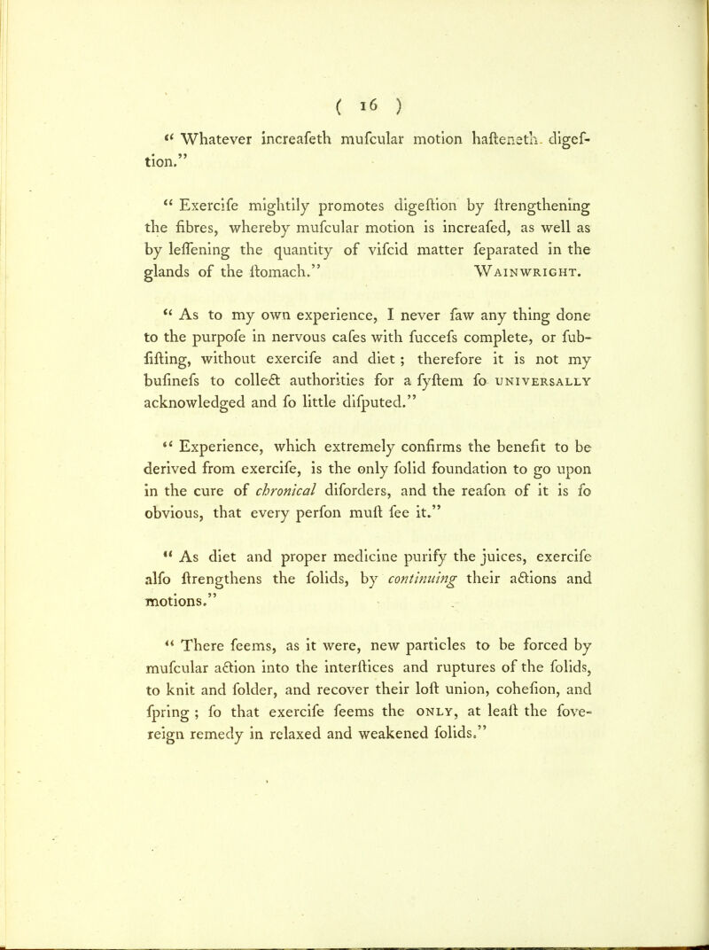  Whatever increafeth mufcular motion hafteneth. digef- tion.  Exercife mightily promotes digeftion by ftrengthening the fibres, whereby mufcular motion is increafed, as well as by lefTening the quantity of vifcid matter feparated in the glands of the ftomach. Wainwright. 66 As to my own experience, I never faw any thing done to the purpofe in nervous cafes with fuccefs complete, or fub- lifting, without exercife and diet ; therefore it is not my bufinefs to collect authorities for a fyftem fo universally acknowledged and fo little difputed.  Experience, which extremely confirms the benefit to be derived from exercife, is the only folid foundation to go upon in the cure of chronical diforders, and the reafon of it is fo obvious, that every perfon mult fee it.  As diet and proper medicine purify the juices, exercife alfo ftrengthens the folids, by continuing their actions and motions.  There feems, as it were, new particles to be forced by mufcular adtion into the interftices and ruptures of the folids, to knit and folder, and recover their loft union, cohefton, and fpring ; fo that exercife feems the only, at leaft the fove- reign remedy in relaxed and weakened folids,