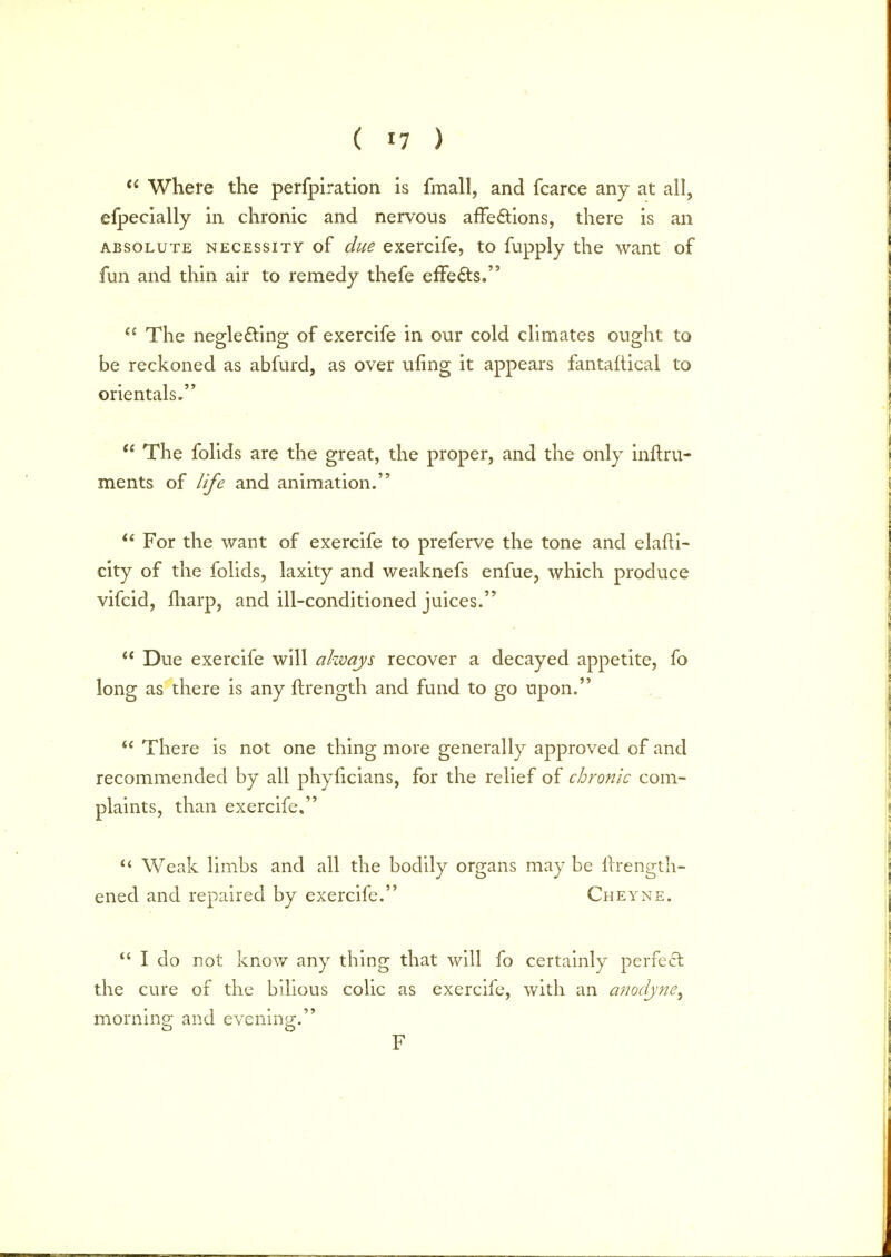  Where the perfpiration is fmall, and fcarce any at all, elpecially in chronic and nervous affeftions, there is an absolute necessity of due exercife, to fupply the want of fun and thin air to remedy thefe effects.  The neglecting of exercife in our cold climates ought to be reckoned as abfurd, as over ufing it appears fantaltical to orientals.  The folids are the great, the proper, and the only inft.ru- ments of life and animation.  For the want of exercife to preferve the tone and elafti- city of the folids, laxity and weaknefs enfue, which produce vifcid, iharp, and ill-conditioned juices.  Due exercife will always recover a decayed appetite, fo long as there is any ftrength and fund to go upon. u There is not one thing more generally approved of and recommended by all phylicians, for the relief of chronic com- plaints, than exercife,  Weak limbs and all the bodily organs may be itrength- ened and repaired by exercife. Cheyne.  I do not know any thing that will fo certainly perfect the cure of the bilious colic as exercife, with an anodyne^ morning- and evening;. F