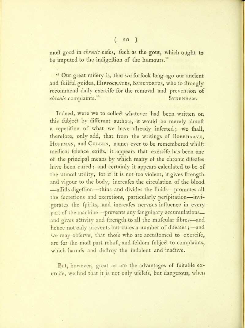 moft good in chronic cafes, fuch as the gout, which ought to be imputed to the indigellion of the humours.  Our great mifery is, that we forfook long ago our ancient and Ikilful guides, Hippocrates, Sanctorius, who fo ftrongly recommend daily exercife for the removal and prevention of chronic complaints. Sydenham. Indeed, were we to colled whatever had been written on this fubje£t by different authors, it would be merely almolt a repetition of what we have already inferted; we {hall, therefore, only add, that from the writings of Boerhaave, Hoffman, and Cullen, names ever to be remembered whilft medical fcience exifts, it appears that exercife has been one of the principal means by which many of the chronic difeafes have been cured ; and certainly it appears calculated to be of the utmoft utility, for if it is not too violent, it gives ftrength and vigour to the body, increafes the circulation of the blood —affifts digeftion—thins and divides the fluids—promotes all the fecretions and excretions, particularly perfpiration—invi- gorates the fpirits, and increafes nervous influence in every part of the machine—prevents any fanguinary accumulations— and gives activity and ftrength to all the mufcular fibres—and hence not only prevents but cures a number of difeafes ;—and we may obferve, that thofe who are accuftomed to exercife, are for the moft part robuft, and feldom fubje£t to complaints, which harrafs and dellroy the indolent and inactive. But, however, great as are the advantages of fuitable ex- ercife, we find that it is not only ufelefs, but dangerous, when
